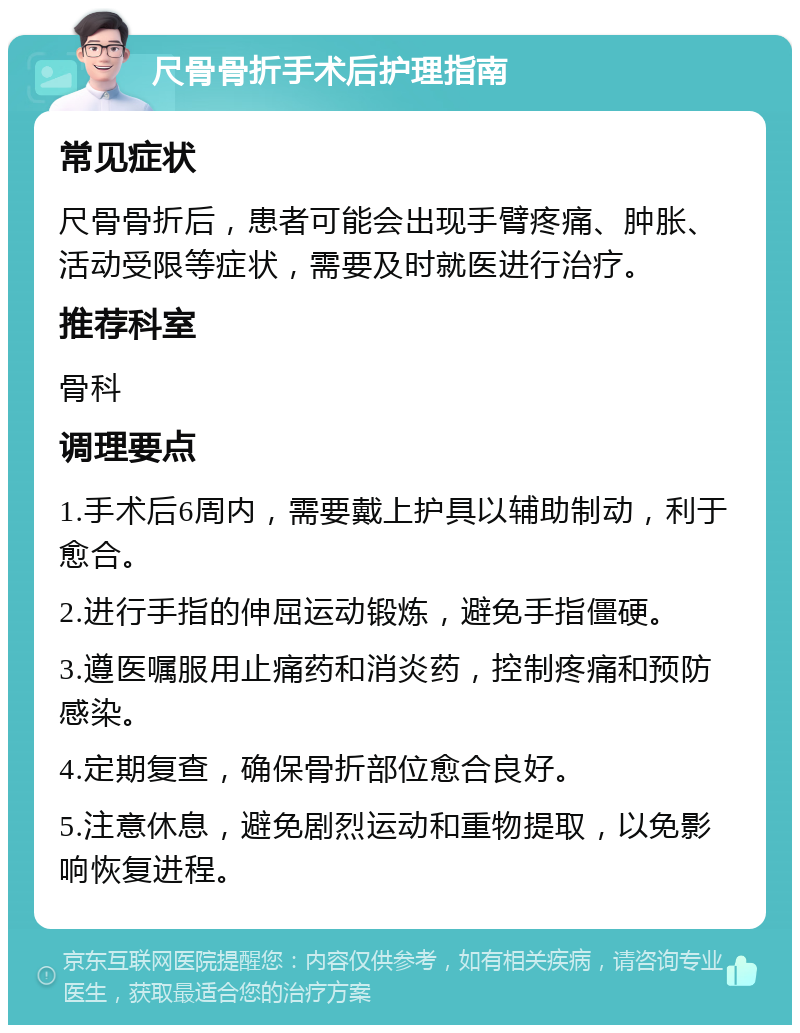 尺骨骨折手术后护理指南 常见症状 尺骨骨折后，患者可能会出现手臂疼痛、肿胀、活动受限等症状，需要及时就医进行治疗。 推荐科室 骨科 调理要点 1.手术后6周内，需要戴上护具以辅助制动，利于愈合。 2.进行手指的伸屈运动锻炼，避免手指僵硬。 3.遵医嘱服用止痛药和消炎药，控制疼痛和预防感染。 4.定期复查，确保骨折部位愈合良好。 5.注意休息，避免剧烈运动和重物提取，以免影响恢复进程。