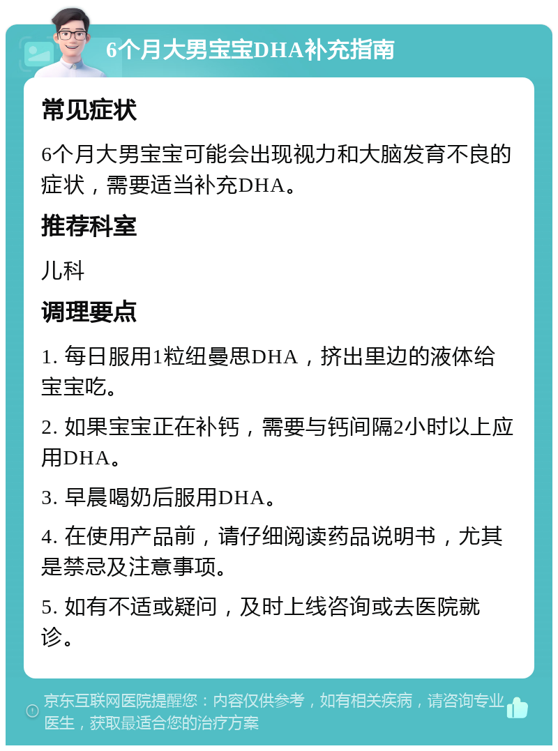 6个月大男宝宝DHA补充指南 常见症状 6个月大男宝宝可能会出现视力和大脑发育不良的症状，需要适当补充DHA。 推荐科室 儿科 调理要点 1. 每日服用1粒纽曼思DHA，挤出里边的液体给宝宝吃。 2. 如果宝宝正在补钙，需要与钙间隔2小时以上应用DHA。 3. 早晨喝奶后服用DHA。 4. 在使用产品前，请仔细阅读药品说明书，尤其是禁忌及注意事项。 5. 如有不适或疑问，及时上线咨询或去医院就诊。