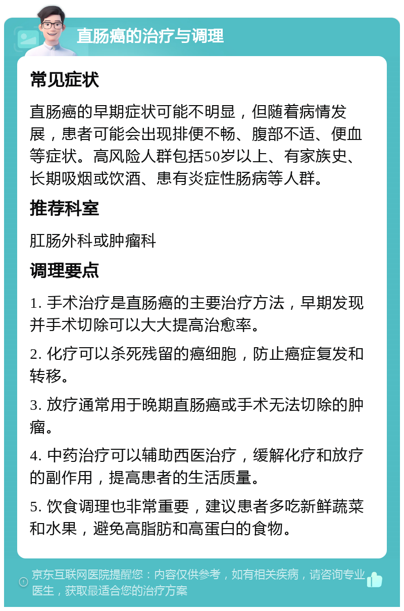 直肠癌的治疗与调理 常见症状 直肠癌的早期症状可能不明显，但随着病情发展，患者可能会出现排便不畅、腹部不适、便血等症状。高风险人群包括50岁以上、有家族史、长期吸烟或饮酒、患有炎症性肠病等人群。 推荐科室 肛肠外科或肿瘤科 调理要点 1. 手术治疗是直肠癌的主要治疗方法，早期发现并手术切除可以大大提高治愈率。 2. 化疗可以杀死残留的癌细胞，防止癌症复发和转移。 3. 放疗通常用于晚期直肠癌或手术无法切除的肿瘤。 4. 中药治疗可以辅助西医治疗，缓解化疗和放疗的副作用，提高患者的生活质量。 5. 饮食调理也非常重要，建议患者多吃新鲜蔬菜和水果，避免高脂肪和高蛋白的食物。