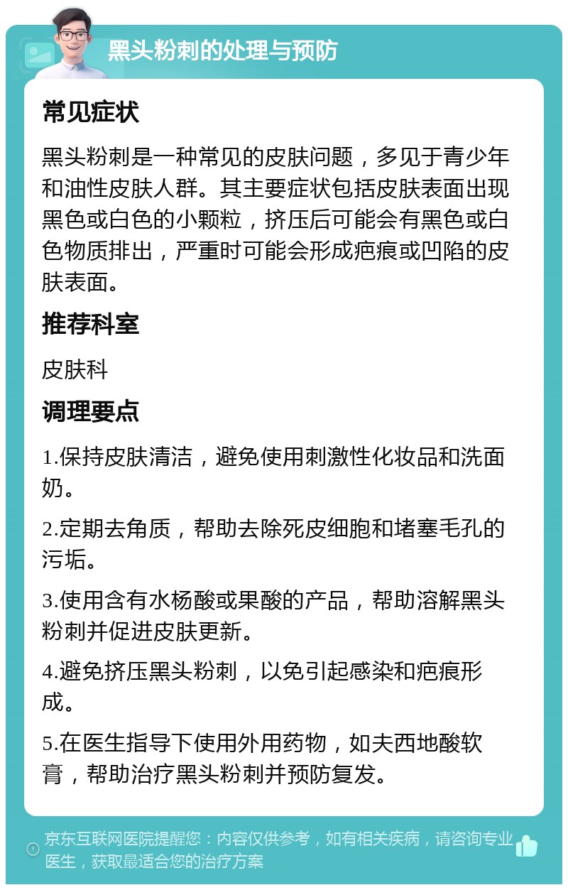 黑头粉刺的处理与预防 常见症状 黑头粉刺是一种常见的皮肤问题，多见于青少年和油性皮肤人群。其主要症状包括皮肤表面出现黑色或白色的小颗粒，挤压后可能会有黑色或白色物质排出，严重时可能会形成疤痕或凹陷的皮肤表面。 推荐科室 皮肤科 调理要点 1.保持皮肤清洁，避免使用刺激性化妆品和洗面奶。 2.定期去角质，帮助去除死皮细胞和堵塞毛孔的污垢。 3.使用含有水杨酸或果酸的产品，帮助溶解黑头粉刺并促进皮肤更新。 4.避免挤压黑头粉刺，以免引起感染和疤痕形成。 5.在医生指导下使用外用药物，如夫西地酸软膏，帮助治疗黑头粉刺并预防复发。