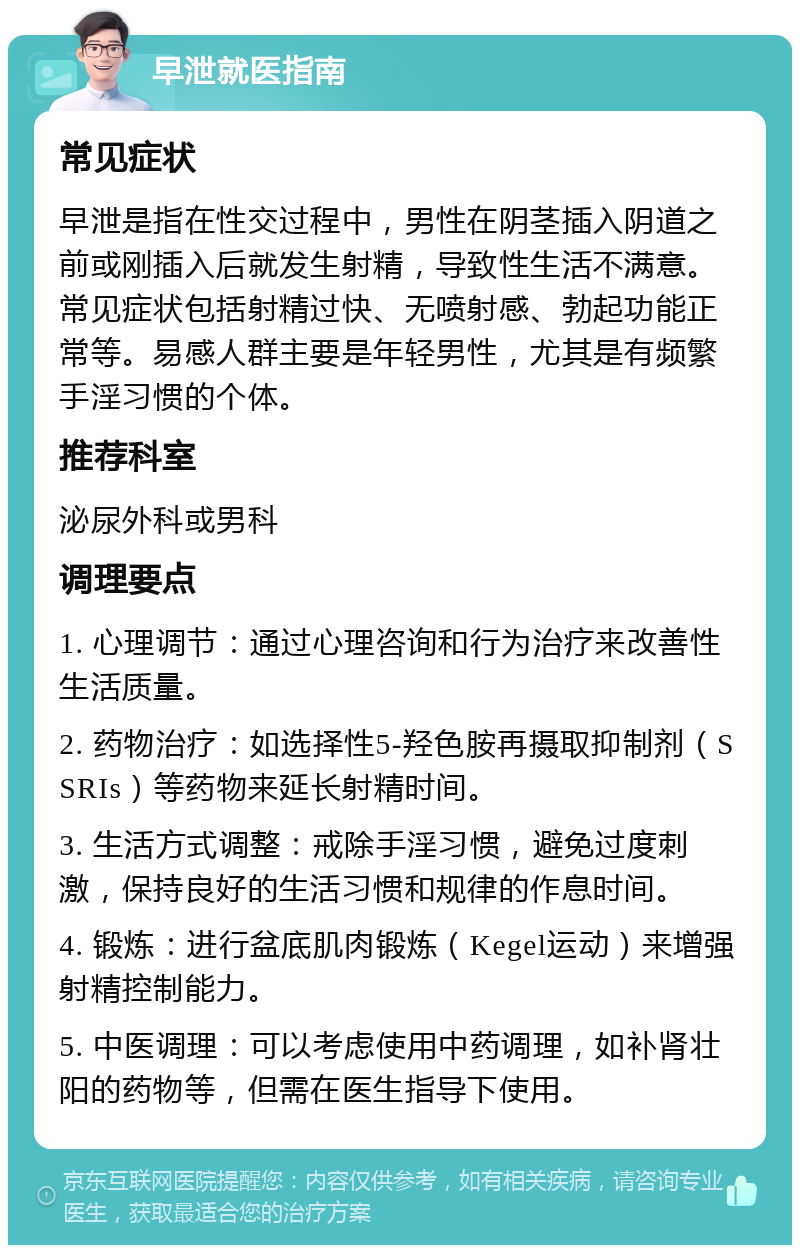 早泄就医指南 常见症状 早泄是指在性交过程中，男性在阴茎插入阴道之前或刚插入后就发生射精，导致性生活不满意。常见症状包括射精过快、无喷射感、勃起功能正常等。易感人群主要是年轻男性，尤其是有频繁手淫习惯的个体。 推荐科室 泌尿外科或男科 调理要点 1. 心理调节：通过心理咨询和行为治疗来改善性生活质量。 2. 药物治疗：如选择性5-羟色胺再摄取抑制剂（SSRIs）等药物来延长射精时间。 3. 生活方式调整：戒除手淫习惯，避免过度刺激，保持良好的生活习惯和规律的作息时间。 4. 锻炼：进行盆底肌肉锻炼（Kegel运动）来增强射精控制能力。 5. 中医调理：可以考虑使用中药调理，如补肾壮阳的药物等，但需在医生指导下使用。