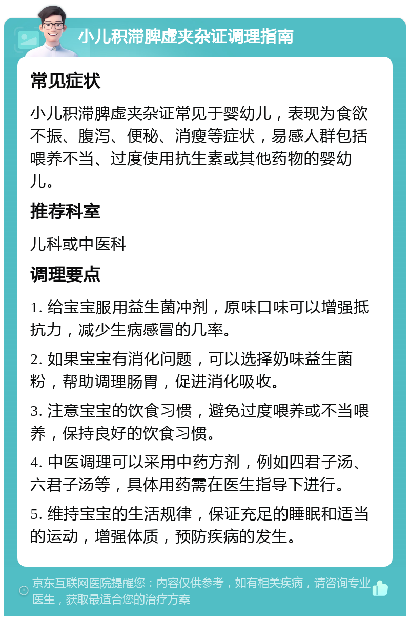 小儿积滞脾虚夹杂证调理指南 常见症状 小儿积滞脾虚夹杂证常见于婴幼儿，表现为食欲不振、腹泻、便秘、消瘦等症状，易感人群包括喂养不当、过度使用抗生素或其他药物的婴幼儿。 推荐科室 儿科或中医科 调理要点 1. 给宝宝服用益生菌冲剂，原味口味可以增强抵抗力，减少生病感冒的几率。 2. 如果宝宝有消化问题，可以选择奶味益生菌粉，帮助调理肠胃，促进消化吸收。 3. 注意宝宝的饮食习惯，避免过度喂养或不当喂养，保持良好的饮食习惯。 4. 中医调理可以采用中药方剂，例如四君子汤、六君子汤等，具体用药需在医生指导下进行。 5. 维持宝宝的生活规律，保证充足的睡眠和适当的运动，增强体质，预防疾病的发生。