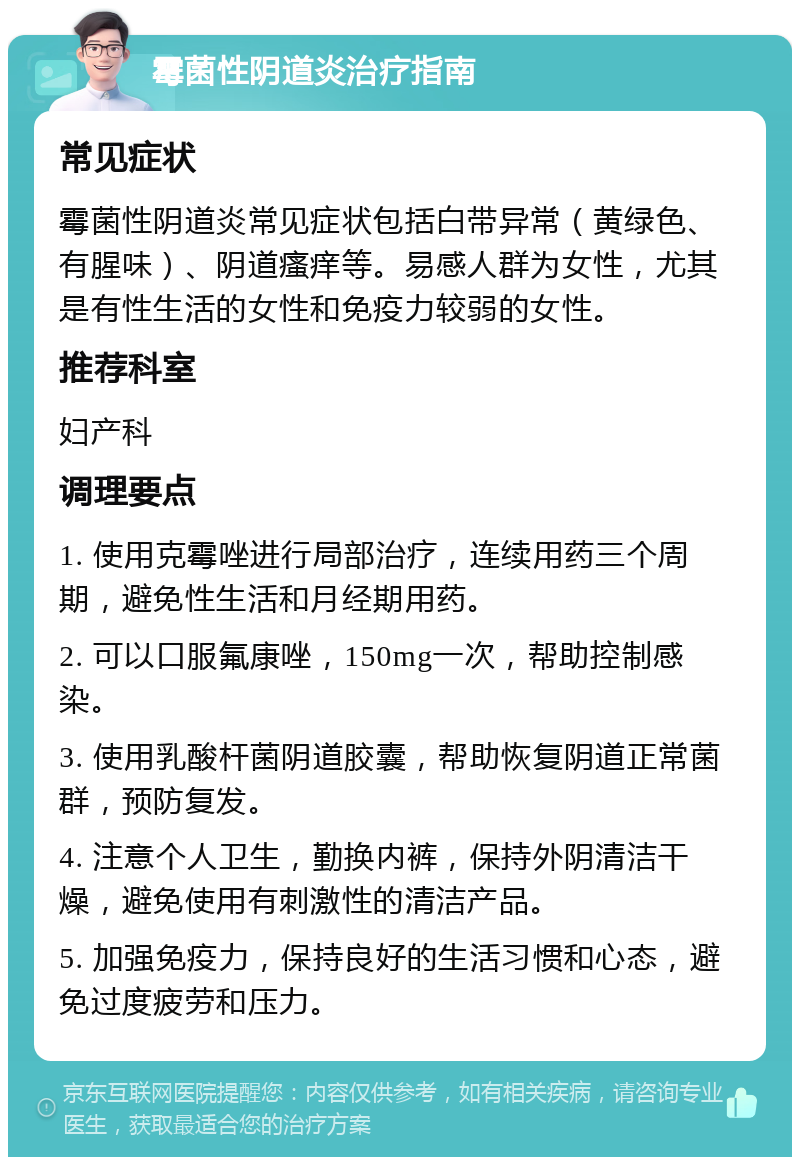 霉菌性阴道炎治疗指南 常见症状 霉菌性阴道炎常见症状包括白带异常（黄绿色、有腥味）、阴道瘙痒等。易感人群为女性，尤其是有性生活的女性和免疫力较弱的女性。 推荐科室 妇产科 调理要点 1. 使用克霉唑进行局部治疗，连续用药三个周期，避免性生活和月经期用药。 2. 可以口服氟康唑，150mg一次，帮助控制感染。 3. 使用乳酸杆菌阴道胶囊，帮助恢复阴道正常菌群，预防复发。 4. 注意个人卫生，勤换内裤，保持外阴清洁干燥，避免使用有刺激性的清洁产品。 5. 加强免疫力，保持良好的生活习惯和心态，避免过度疲劳和压力。