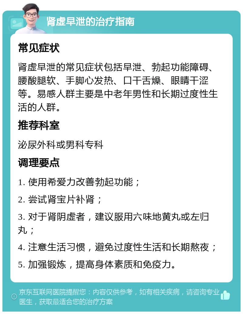 肾虚早泄的治疗指南 常见症状 肾虚早泄的常见症状包括早泄、勃起功能障碍、腰酸腿软、手脚心发热、口干舌燥、眼睛干涩等。易感人群主要是中老年男性和长期过度性生活的人群。 推荐科室 泌尿外科或男科专科 调理要点 1. 使用希爱力改善勃起功能； 2. 尝试肾宝片补肾； 3. 对于肾阴虚者，建议服用六味地黄丸或左归丸； 4. 注意生活习惯，避免过度性生活和长期熬夜； 5. 加强锻炼，提高身体素质和免疫力。