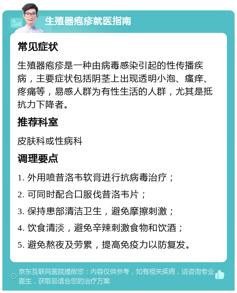 生殖器疱疹就医指南 常见症状 生殖器疱疹是一种由病毒感染引起的性传播疾病，主要症状包括阴茎上出现透明小泡、瘙痒、疼痛等，易感人群为有性生活的人群，尤其是抵抗力下降者。 推荐科室 皮肤科或性病科 调理要点 1. 外用喷昔洛韦软膏进行抗病毒治疗； 2. 可同时配合口服伐昔洛韦片； 3. 保持患部清洁卫生，避免摩擦刺激； 4. 饮食清淡，避免辛辣刺激食物和饮酒； 5. 避免熬夜及劳累，提高免疫力以防复发。