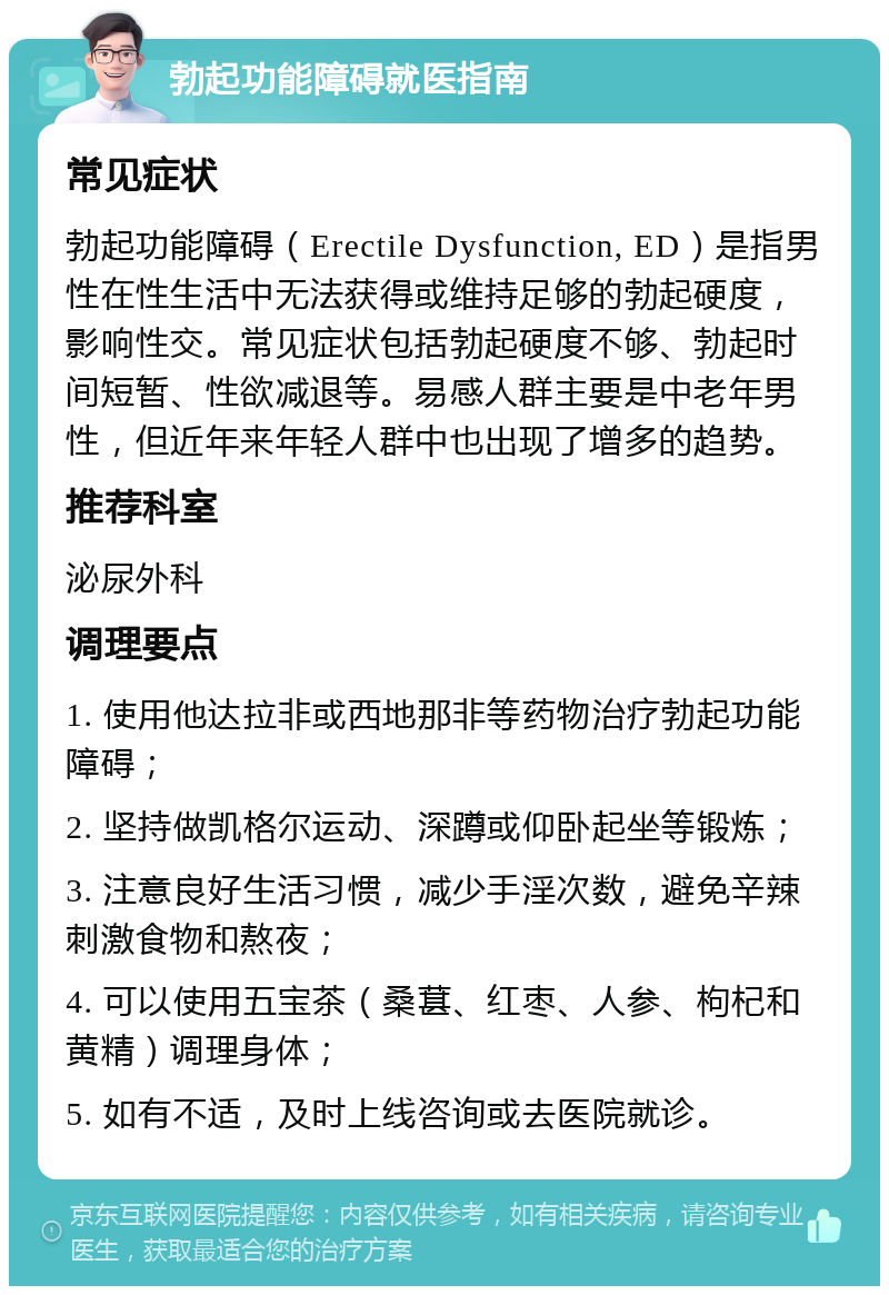 勃起功能障碍就医指南 常见症状 勃起功能障碍（Erectile Dysfunction, ED）是指男性在性生活中无法获得或维持足够的勃起硬度，影响性交。常见症状包括勃起硬度不够、勃起时间短暂、性欲减退等。易感人群主要是中老年男性，但近年来年轻人群中也出现了增多的趋势。 推荐科室 泌尿外科 调理要点 1. 使用他达拉非或西地那非等药物治疗勃起功能障碍； 2. 坚持做凯格尔运动、深蹲或仰卧起坐等锻炼； 3. 注意良好生活习惯，减少手淫次数，避免辛辣刺激食物和熬夜； 4. 可以使用五宝茶（桑葚、红枣、人参、枸杞和黄精）调理身体； 5. 如有不适，及时上线咨询或去医院就诊。