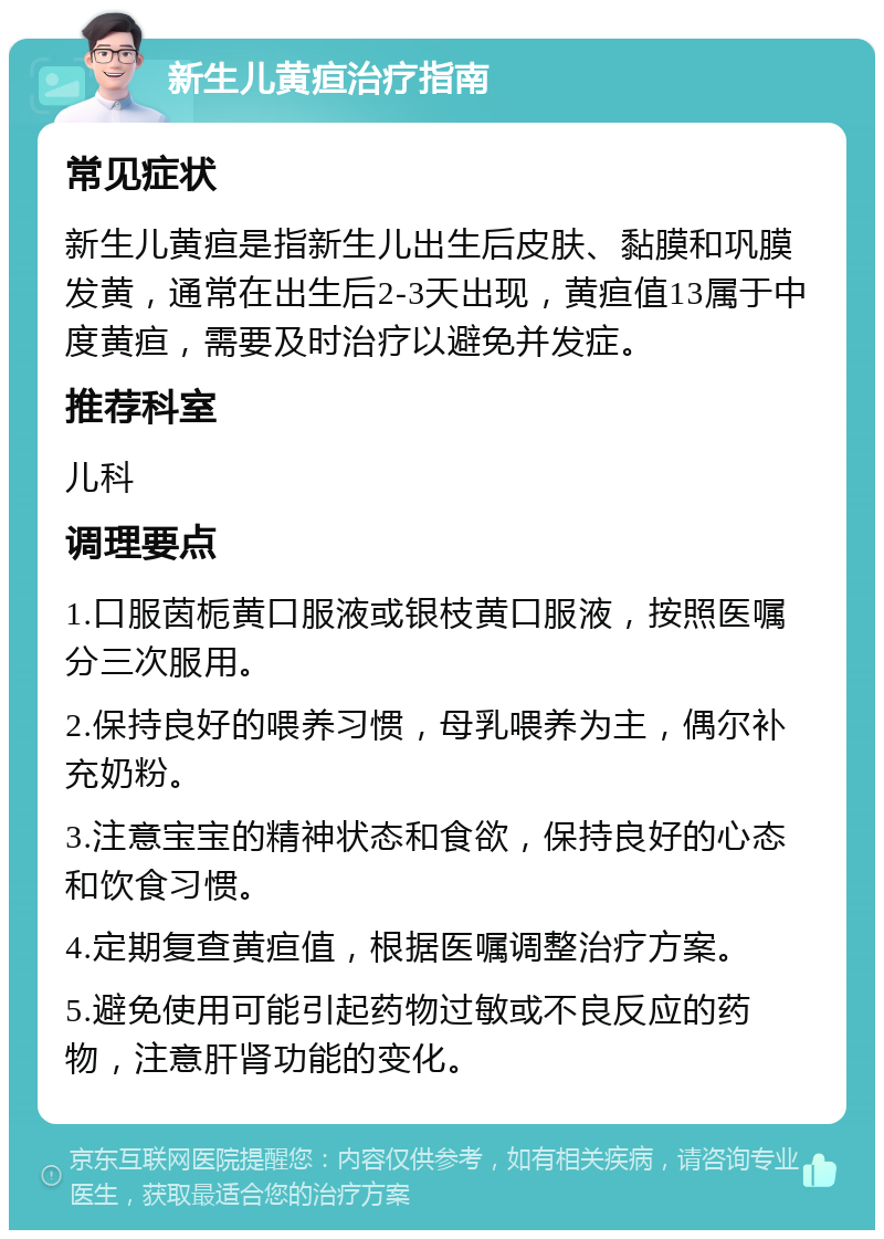 新生儿黄疸治疗指南 常见症状 新生儿黄疸是指新生儿出生后皮肤、黏膜和巩膜发黄，通常在出生后2-3天出现，黄疸值13属于中度黄疸，需要及时治疗以避免并发症。 推荐科室 儿科 调理要点 1.口服茵栀黄口服液或银枝黄口服液，按照医嘱分三次服用。 2.保持良好的喂养习惯，母乳喂养为主，偶尔补充奶粉。 3.注意宝宝的精神状态和食欲，保持良好的心态和饮食习惯。 4.定期复查黄疸值，根据医嘱调整治疗方案。 5.避免使用可能引起药物过敏或不良反应的药物，注意肝肾功能的变化。