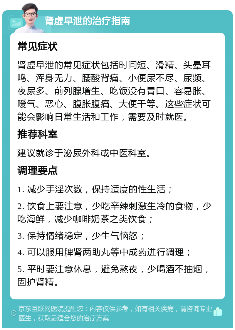 肾虚早泄的治疗指南 常见症状 肾虚早泄的常见症状包括时间短、滑精、头晕耳鸣、浑身无力、腰酸背痛、小便尿不尽、尿频、夜尿多、前列腺增生、吃饭没有胃口、容易胀、嗳气、恶心、腹胀腹痛、大便干等。这些症状可能会影响日常生活和工作，需要及时就医。 推荐科室 建议就诊于泌尿外科或中医科室。 调理要点 1. 减少手淫次数，保持适度的性生活； 2. 饮食上要注意，少吃辛辣刺激生冷的食物，少吃海鲜，减少咖啡奶茶之类饮食； 3. 保持情绪稳定，少生气恼怒； 4. 可以服用脾肾两助丸等中成药进行调理； 5. 平时要注意休息，避免熬夜，少喝酒不抽烟，固护肾精。