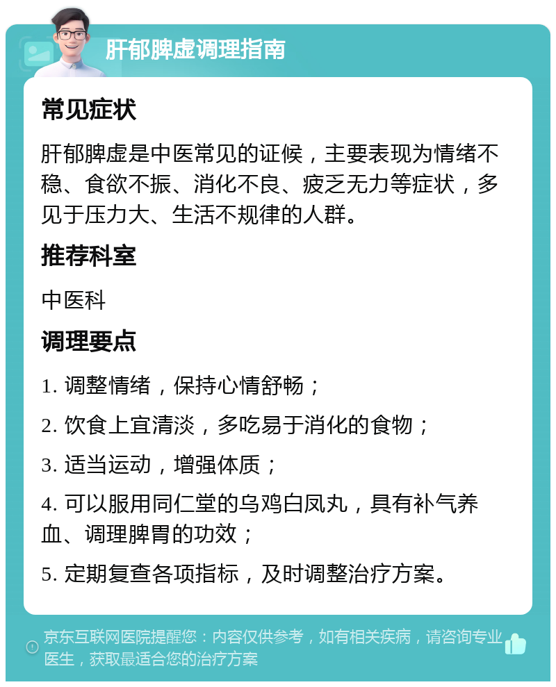 肝郁脾虚调理指南 常见症状 肝郁脾虚是中医常见的证候，主要表现为情绪不稳、食欲不振、消化不良、疲乏无力等症状，多见于压力大、生活不规律的人群。 推荐科室 中医科 调理要点 1. 调整情绪，保持心情舒畅； 2. 饮食上宜清淡，多吃易于消化的食物； 3. 适当运动，增强体质； 4. 可以服用同仁堂的乌鸡白凤丸，具有补气养血、调理脾胃的功效； 5. 定期复查各项指标，及时调整治疗方案。