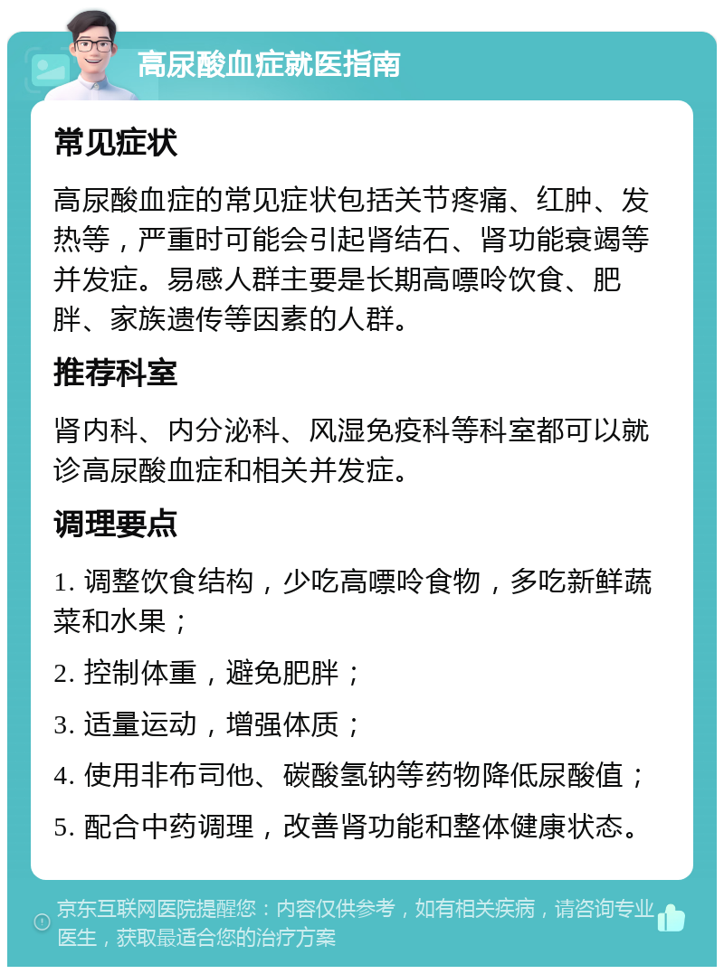 高尿酸血症就医指南 常见症状 高尿酸血症的常见症状包括关节疼痛、红肿、发热等，严重时可能会引起肾结石、肾功能衰竭等并发症。易感人群主要是长期高嘌呤饮食、肥胖、家族遗传等因素的人群。 推荐科室 肾内科、内分泌科、风湿免疫科等科室都可以就诊高尿酸血症和相关并发症。 调理要点 1. 调整饮食结构，少吃高嘌呤食物，多吃新鲜蔬菜和水果； 2. 控制体重，避免肥胖； 3. 适量运动，增强体质； 4. 使用非布司他、碳酸氢钠等药物降低尿酸值； 5. 配合中药调理，改善肾功能和整体健康状态。