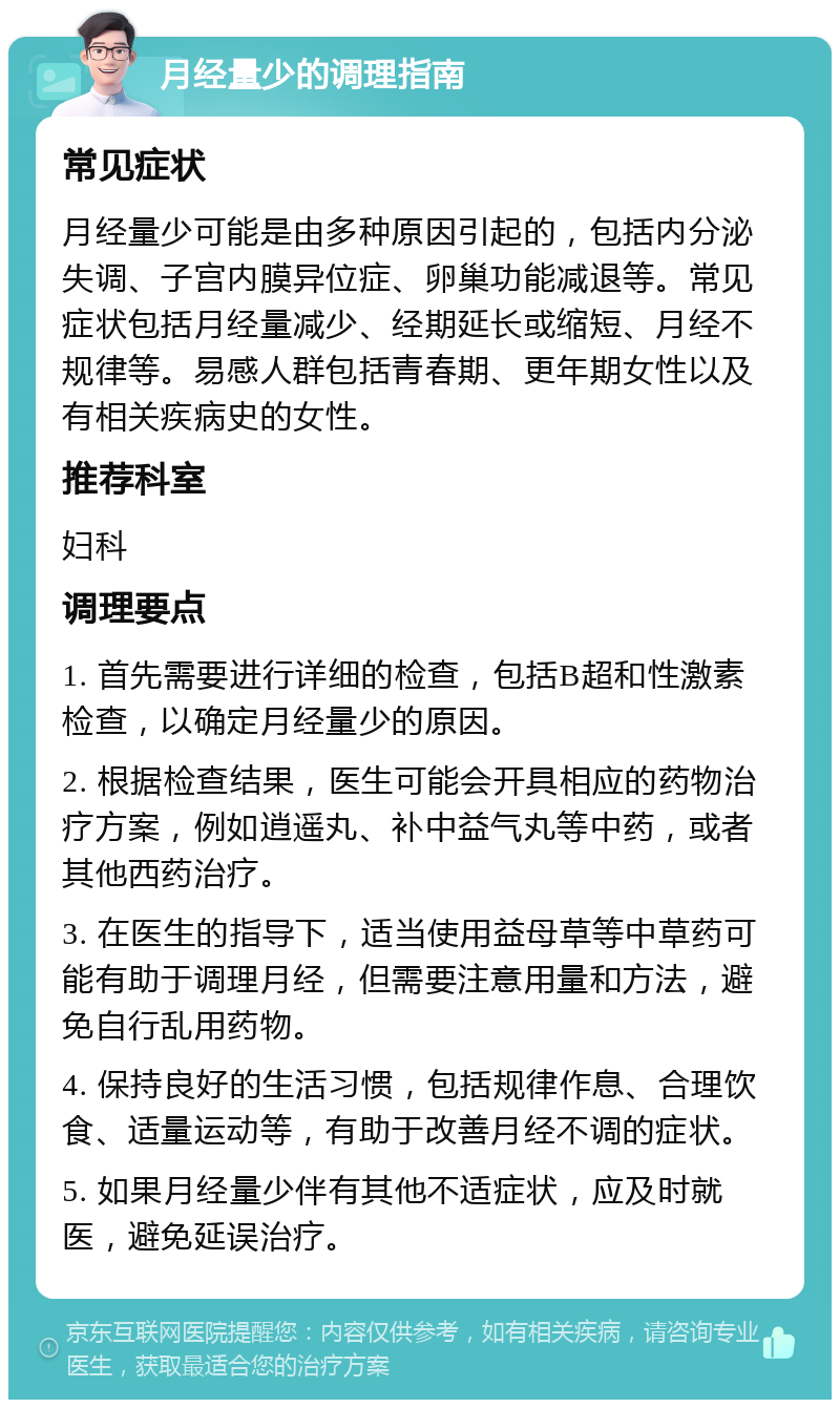 月经量少的调理指南 常见症状 月经量少可能是由多种原因引起的，包括内分泌失调、子宫内膜异位症、卵巢功能减退等。常见症状包括月经量减少、经期延长或缩短、月经不规律等。易感人群包括青春期、更年期女性以及有相关疾病史的女性。 推荐科室 妇科 调理要点 1. 首先需要进行详细的检查，包括B超和性激素检查，以确定月经量少的原因。 2. 根据检查结果，医生可能会开具相应的药物治疗方案，例如逍遥丸、补中益气丸等中药，或者其他西药治疗。 3. 在医生的指导下，适当使用益母草等中草药可能有助于调理月经，但需要注意用量和方法，避免自行乱用药物。 4. 保持良好的生活习惯，包括规律作息、合理饮食、适量运动等，有助于改善月经不调的症状。 5. 如果月经量少伴有其他不适症状，应及时就医，避免延误治疗。