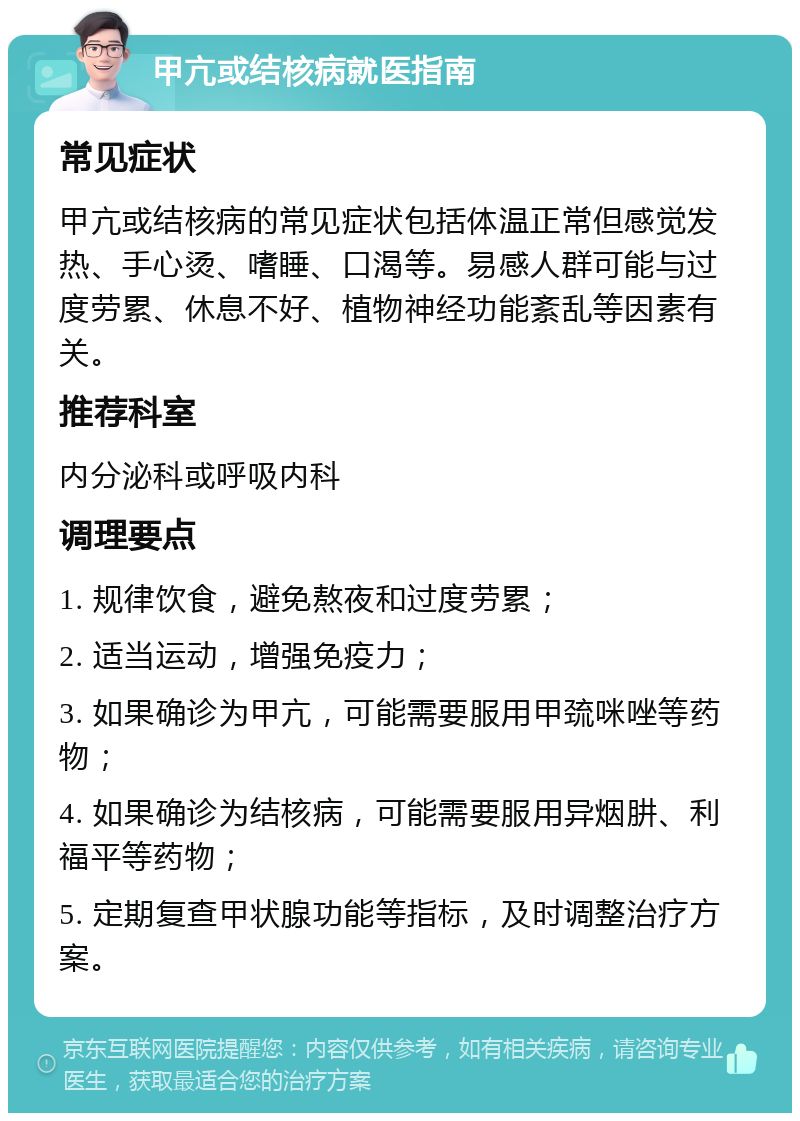 甲亢或结核病就医指南 常见症状 甲亢或结核病的常见症状包括体温正常但感觉发热、手心烫、嗜睡、口渴等。易感人群可能与过度劳累、休息不好、植物神经功能紊乱等因素有关。 推荐科室 内分泌科或呼吸内科 调理要点 1. 规律饮食，避免熬夜和过度劳累； 2. 适当运动，增强免疫力； 3. 如果确诊为甲亢，可能需要服用甲巯咪唑等药物； 4. 如果确诊为结核病，可能需要服用异烟肼、利福平等药物； 5. 定期复查甲状腺功能等指标，及时调整治疗方案。