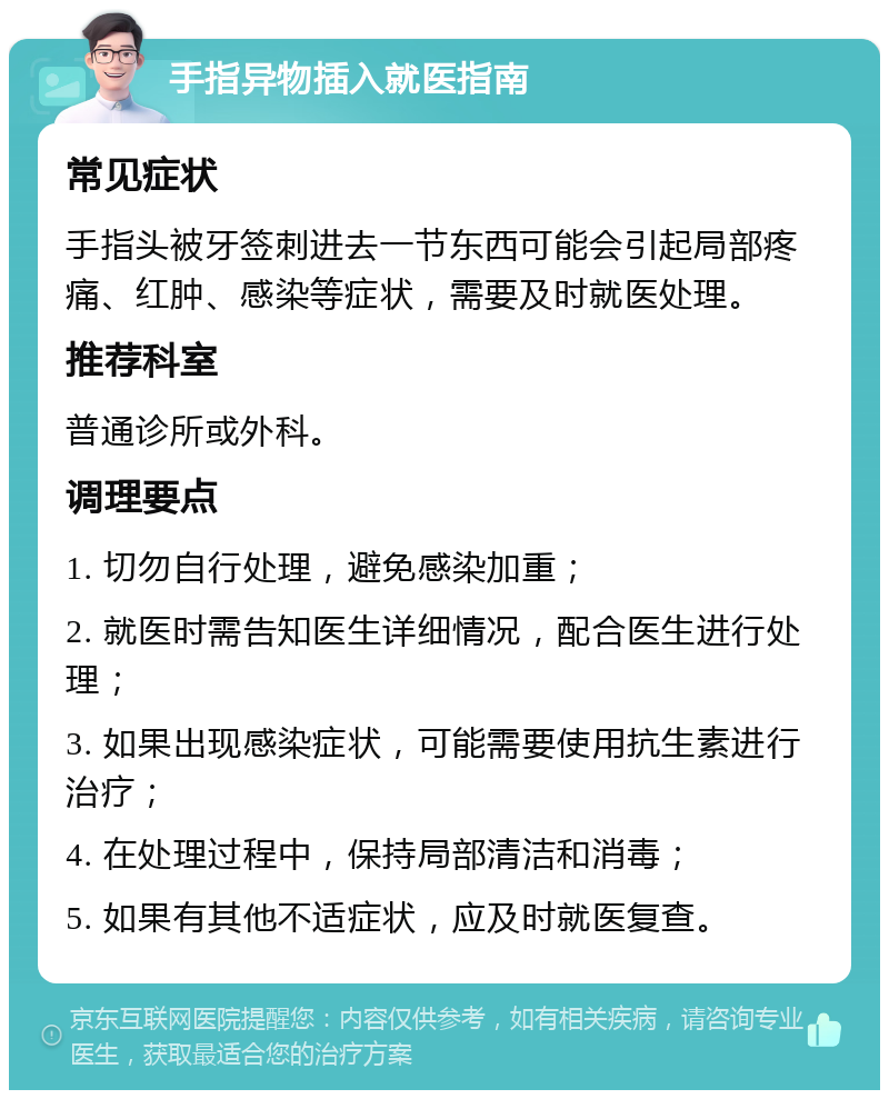 手指异物插入就医指南 常见症状 手指头被牙签刺进去一节东西可能会引起局部疼痛、红肿、感染等症状，需要及时就医处理。 推荐科室 普通诊所或外科。 调理要点 1. 切勿自行处理，避免感染加重； 2. 就医时需告知医生详细情况，配合医生进行处理； 3. 如果出现感染症状，可能需要使用抗生素进行治疗； 4. 在处理过程中，保持局部清洁和消毒； 5. 如果有其他不适症状，应及时就医复查。