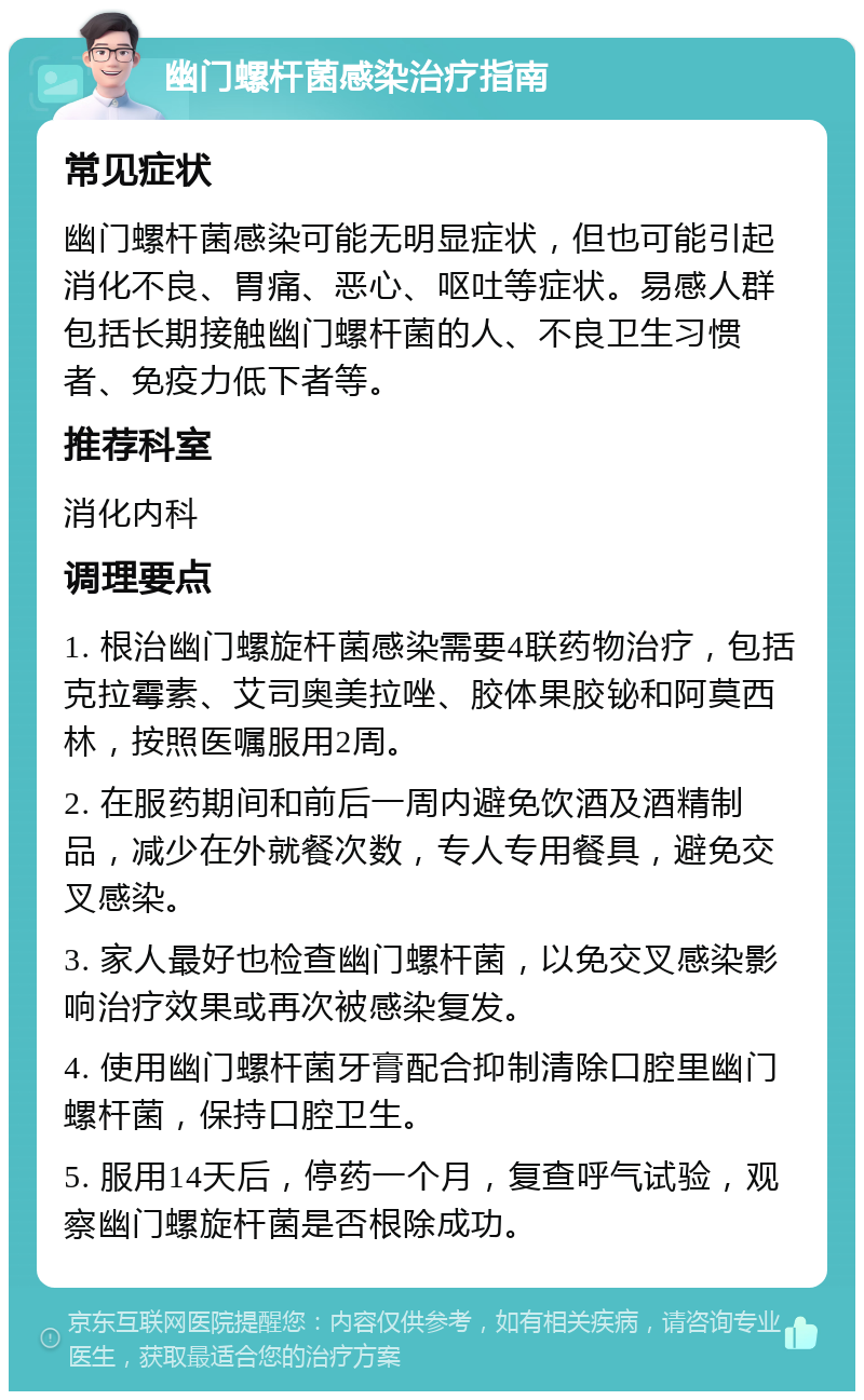 幽门螺杆菌感染治疗指南 常见症状 幽门螺杆菌感染可能无明显症状，但也可能引起消化不良、胃痛、恶心、呕吐等症状。易感人群包括长期接触幽门螺杆菌的人、不良卫生习惯者、免疫力低下者等。 推荐科室 消化内科 调理要点 1. 根治幽门螺旋杆菌感染需要4联药物治疗，包括克拉霉素、艾司奥美拉唑、胶体果胶铋和阿莫西林，按照医嘱服用2周。 2. 在服药期间和前后一周内避免饮酒及酒精制品，减少在外就餐次数，专人专用餐具，避免交叉感染。 3. 家人最好也检查幽门螺杆菌，以免交叉感染影响治疗效果或再次被感染复发。 4. 使用幽门螺杆菌牙膏配合抑制清除口腔里幽门螺杆菌，保持口腔卫生。 5. 服用14天后，停药一个月，复查呼气试验，观察幽门螺旋杆菌是否根除成功。