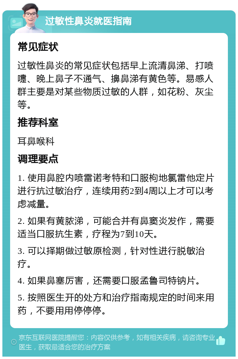 过敏性鼻炎就医指南 常见症状 过敏性鼻炎的常见症状包括早上流清鼻涕、打喷嚏、晚上鼻子不通气、擤鼻涕有黄色等。易感人群主要是对某些物质过敏的人群，如花粉、灰尘等。 推荐科室 耳鼻喉科 调理要点 1. 使用鼻腔内喷雷诺考特和口服枸地氯雷他定片进行抗过敏治疗，连续用药2到4周以上才可以考虑减量。 2. 如果有黄脓涕，可能合并有鼻窦炎发作，需要适当口服抗生素，疗程为7到10天。 3. 可以择期做过敏原检测，针对性进行脱敏治疗。 4. 如果鼻塞厉害，还需要口服孟鲁司特钠片。 5. 按照医生开的处方和治疗指南规定的时间来用药，不要用用停停停。