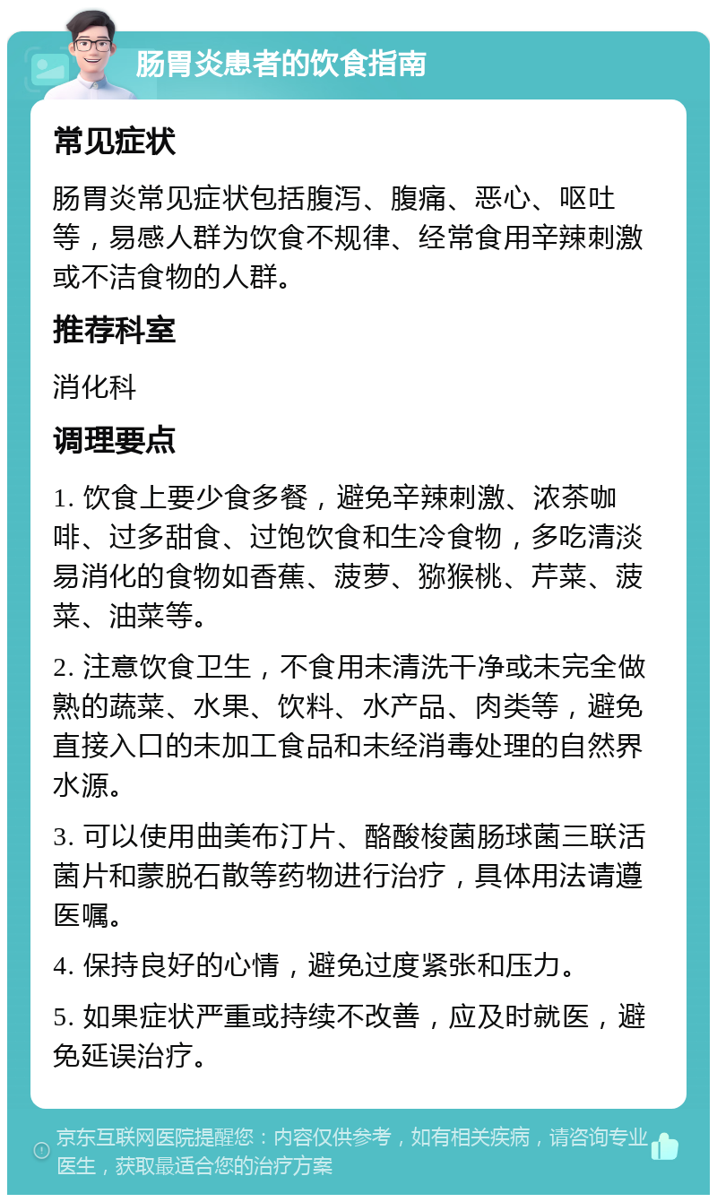 肠胃炎患者的饮食指南 常见症状 肠胃炎常见症状包括腹泻、腹痛、恶心、呕吐等，易感人群为饮食不规律、经常食用辛辣刺激或不洁食物的人群。 推荐科室 消化科 调理要点 1. 饮食上要少食多餐，避免辛辣刺激、浓茶咖啡、过多甜食、过饱饮食和生冷食物，多吃清淡易消化的食物如香蕉、菠萝、猕猴桃、芹菜、菠菜、油菜等。 2. 注意饮食卫生，不食用未清洗干净或未完全做熟的蔬菜、水果、饮料、水产品、肉类等，避免直接入口的未加工食品和未经消毒处理的自然界水源。 3. 可以使用曲美布汀片、酪酸梭菌肠球菌三联活菌片和蒙脱石散等药物进行治疗，具体用法请遵医嘱。 4. 保持良好的心情，避免过度紧张和压力。 5. 如果症状严重或持续不改善，应及时就医，避免延误治疗。