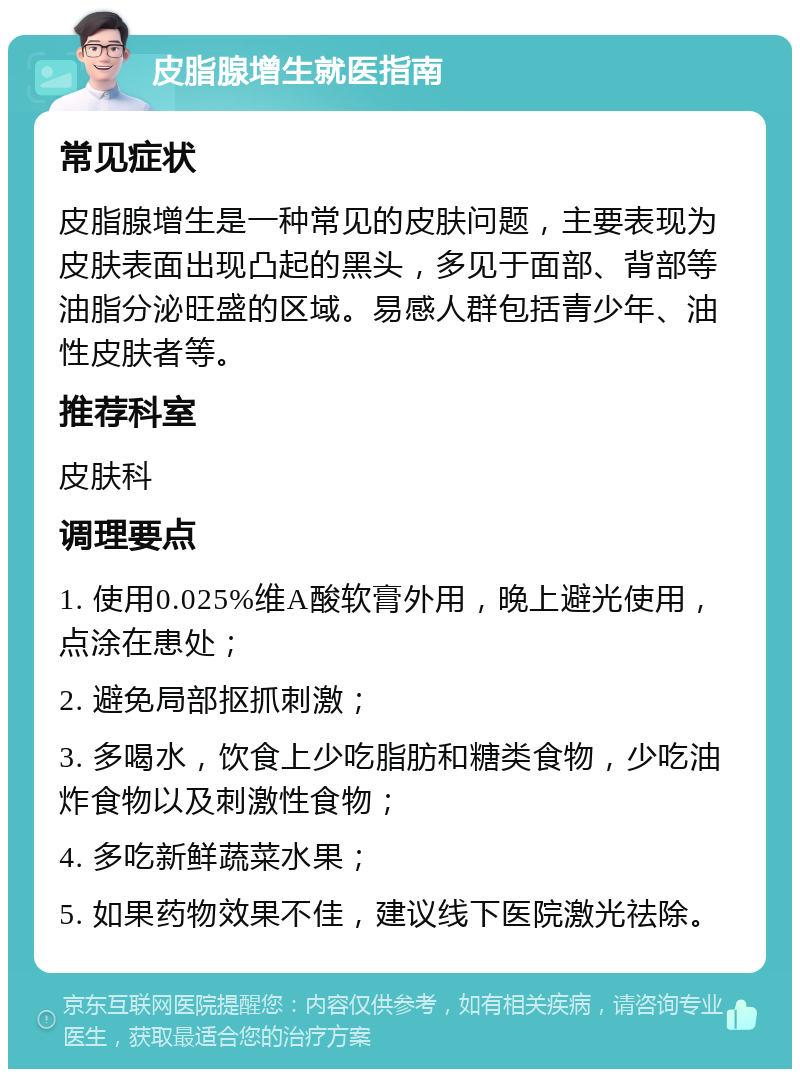 皮脂腺增生就医指南 常见症状 皮脂腺增生是一种常见的皮肤问题，主要表现为皮肤表面出现凸起的黑头，多见于面部、背部等油脂分泌旺盛的区域。易感人群包括青少年、油性皮肤者等。 推荐科室 皮肤科 调理要点 1. 使用0.025%维A酸软膏外用，晚上避光使用，点涂在患处； 2. 避免局部抠抓刺激； 3. 多喝水，饮食上少吃脂肪和糖类食物，少吃油炸食物以及刺激性食物； 4. 多吃新鲜蔬菜水果； 5. 如果药物效果不佳，建议线下医院激光祛除。