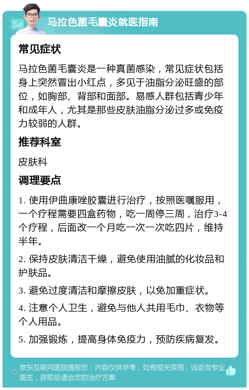 马拉色菌毛囊炎就医指南 常见症状 马拉色菌毛囊炎是一种真菌感染，常见症状包括身上突然冒出小红点，多见于油脂分泌旺盛的部位，如胸部、背部和面部。易感人群包括青少年和成年人，尤其是那些皮肤油脂分泌过多或免疫力较弱的人群。 推荐科室 皮肤科 调理要点 1. 使用伊曲康唑胶囊进行治疗，按照医嘱服用，一个疗程需要四盒药物，吃一周停三周，治疗3-4个疗程，后面改一个月吃一次一次吃四片，维持半年。 2. 保持皮肤清洁干燥，避免使用油腻的化妆品和护肤品。 3. 避免过度清洁和摩擦皮肤，以免加重症状。 4. 注意个人卫生，避免与他人共用毛巾、衣物等个人用品。 5. 加强锻炼，提高身体免疫力，预防疾病复发。