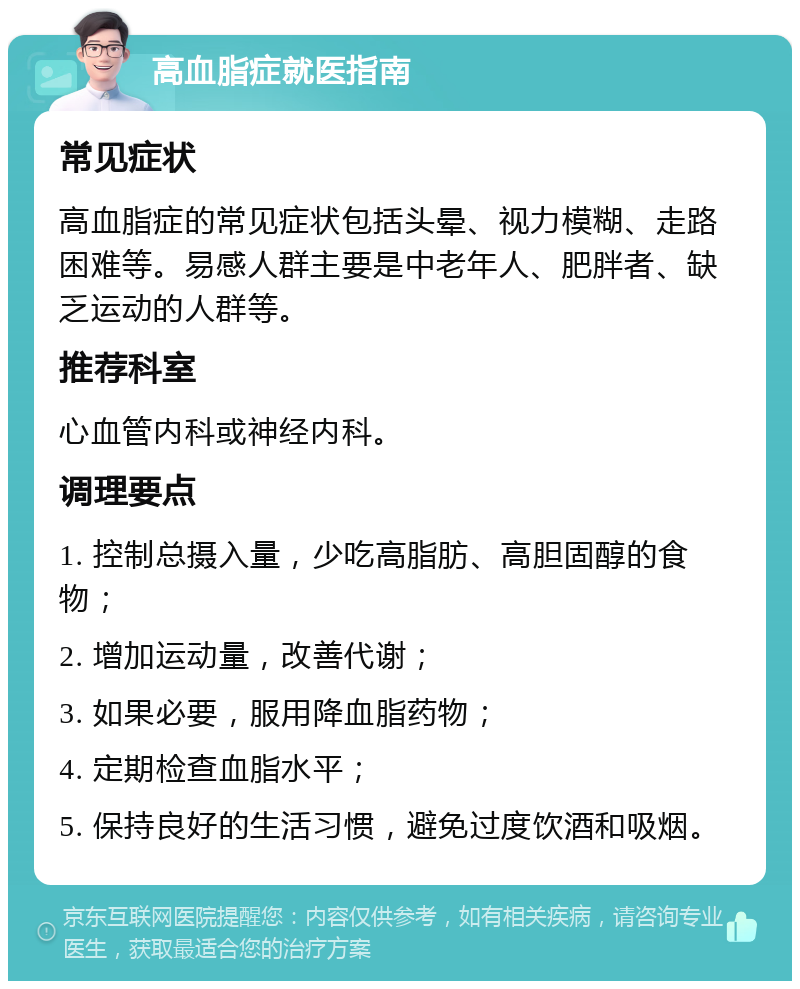 高血脂症就医指南 常见症状 高血脂症的常见症状包括头晕、视力模糊、走路困难等。易感人群主要是中老年人、肥胖者、缺乏运动的人群等。 推荐科室 心血管内科或神经内科。 调理要点 1. 控制总摄入量，少吃高脂肪、高胆固醇的食物； 2. 增加运动量，改善代谢； 3. 如果必要，服用降血脂药物； 4. 定期检查血脂水平； 5. 保持良好的生活习惯，避免过度饮酒和吸烟。