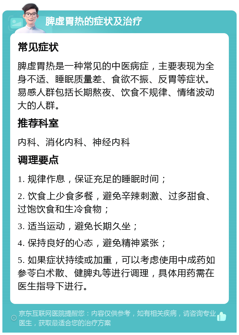 脾虚胃热的症状及治疗 常见症状 脾虚胃热是一种常见的中医病症，主要表现为全身不适、睡眠质量差、食欲不振、反胃等症状。易感人群包括长期熬夜、饮食不规律、情绪波动大的人群。 推荐科室 内科、消化内科、神经内科 调理要点 1. 规律作息，保证充足的睡眠时间； 2. 饮食上少食多餐，避免辛辣刺激、过多甜食、过饱饮食和生冷食物； 3. 适当运动，避免长期久坐； 4. 保持良好的心态，避免精神紧张； 5. 如果症状持续或加重，可以考虑使用中成药如参苓白术散、健脾丸等进行调理，具体用药需在医生指导下进行。