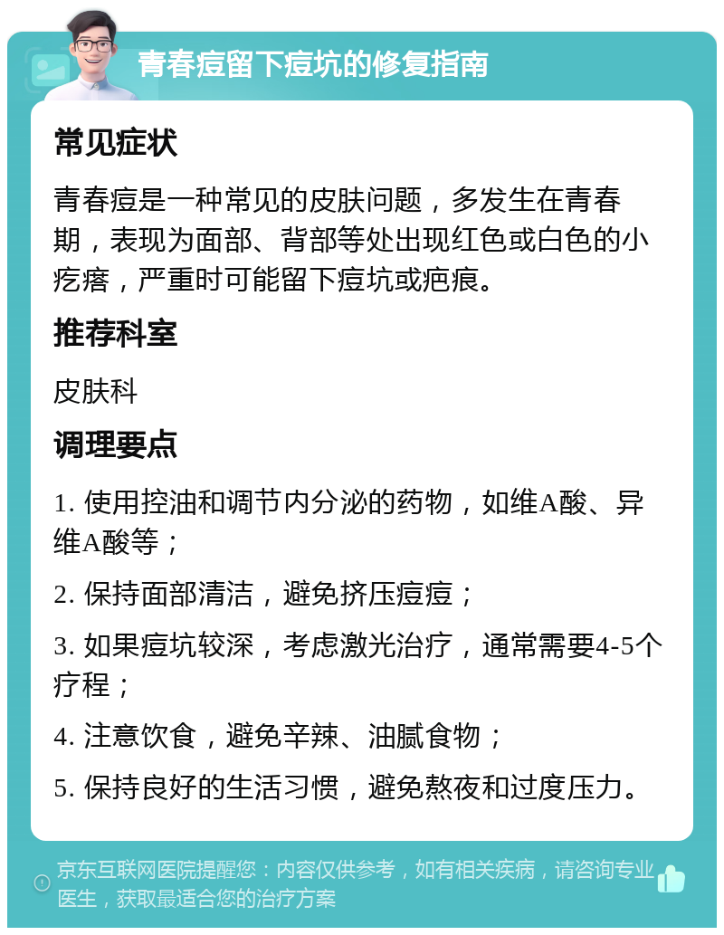 青春痘留下痘坑的修复指南 常见症状 青春痘是一种常见的皮肤问题，多发生在青春期，表现为面部、背部等处出现红色或白色的小疙瘩，严重时可能留下痘坑或疤痕。 推荐科室 皮肤科 调理要点 1. 使用控油和调节内分泌的药物，如维A酸、异维A酸等； 2. 保持面部清洁，避免挤压痘痘； 3. 如果痘坑较深，考虑激光治疗，通常需要4-5个疗程； 4. 注意饮食，避免辛辣、油腻食物； 5. 保持良好的生活习惯，避免熬夜和过度压力。