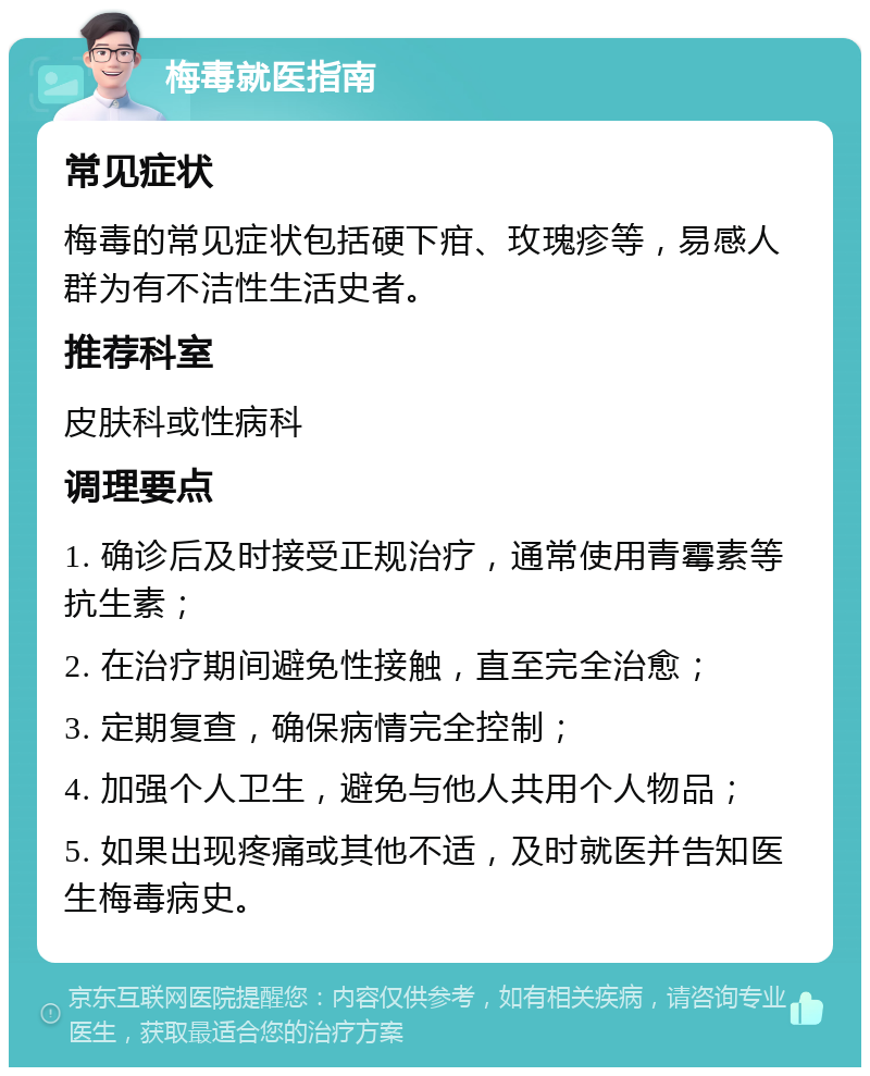 梅毒就医指南 常见症状 梅毒的常见症状包括硬下疳、玫瑰疹等，易感人群为有不洁性生活史者。 推荐科室 皮肤科或性病科 调理要点 1. 确诊后及时接受正规治疗，通常使用青霉素等抗生素； 2. 在治疗期间避免性接触，直至完全治愈； 3. 定期复查，确保病情完全控制； 4. 加强个人卫生，避免与他人共用个人物品； 5. 如果出现疼痛或其他不适，及时就医并告知医生梅毒病史。