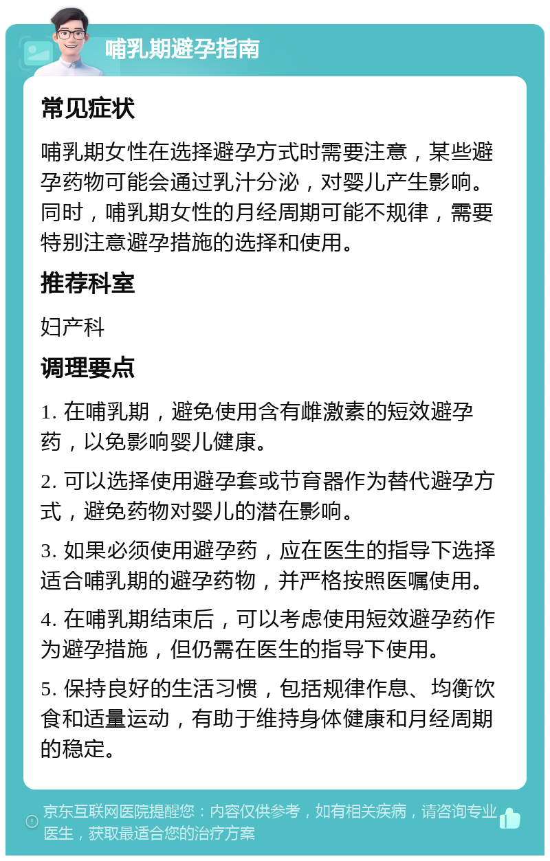 哺乳期避孕指南 常见症状 哺乳期女性在选择避孕方式时需要注意，某些避孕药物可能会通过乳汁分泌，对婴儿产生影响。同时，哺乳期女性的月经周期可能不规律，需要特别注意避孕措施的选择和使用。 推荐科室 妇产科 调理要点 1. 在哺乳期，避免使用含有雌激素的短效避孕药，以免影响婴儿健康。 2. 可以选择使用避孕套或节育器作为替代避孕方式，避免药物对婴儿的潜在影响。 3. 如果必须使用避孕药，应在医生的指导下选择适合哺乳期的避孕药物，并严格按照医嘱使用。 4. 在哺乳期结束后，可以考虑使用短效避孕药作为避孕措施，但仍需在医生的指导下使用。 5. 保持良好的生活习惯，包括规律作息、均衡饮食和适量运动，有助于维持身体健康和月经周期的稳定。