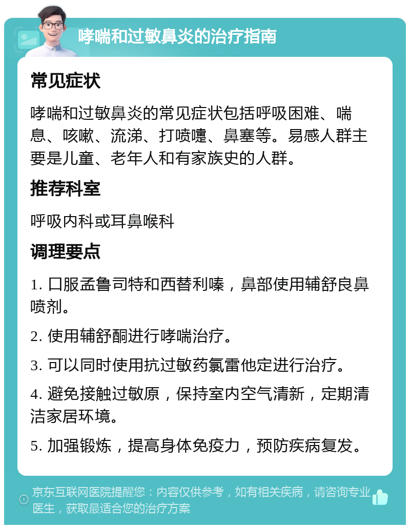 哮喘和过敏鼻炎的治疗指南 常见症状 哮喘和过敏鼻炎的常见症状包括呼吸困难、喘息、咳嗽、流涕、打喷嚏、鼻塞等。易感人群主要是儿童、老年人和有家族史的人群。 推荐科室 呼吸内科或耳鼻喉科 调理要点 1. 口服孟鲁司特和西替利嗪，鼻部使用辅舒良鼻喷剂。 2. 使用辅舒酮进行哮喘治疗。 3. 可以同时使用抗过敏药氯雷他定进行治疗。 4. 避免接触过敏原，保持室内空气清新，定期清洁家居环境。 5. 加强锻炼，提高身体免疫力，预防疾病复发。