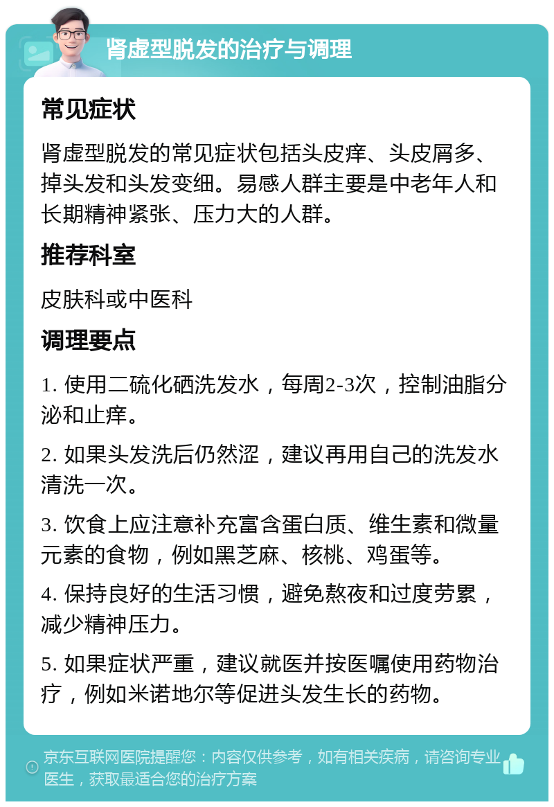 肾虚型脱发的治疗与调理 常见症状 肾虚型脱发的常见症状包括头皮痒、头皮屑多、掉头发和头发变细。易感人群主要是中老年人和长期精神紧张、压力大的人群。 推荐科室 皮肤科或中医科 调理要点 1. 使用二硫化硒洗发水，每周2-3次，控制油脂分泌和止痒。 2. 如果头发洗后仍然涩，建议再用自己的洗发水清洗一次。 3. 饮食上应注意补充富含蛋白质、维生素和微量元素的食物，例如黑芝麻、核桃、鸡蛋等。 4. 保持良好的生活习惯，避免熬夜和过度劳累，减少精神压力。 5. 如果症状严重，建议就医并按医嘱使用药物治疗，例如米诺地尔等促进头发生长的药物。