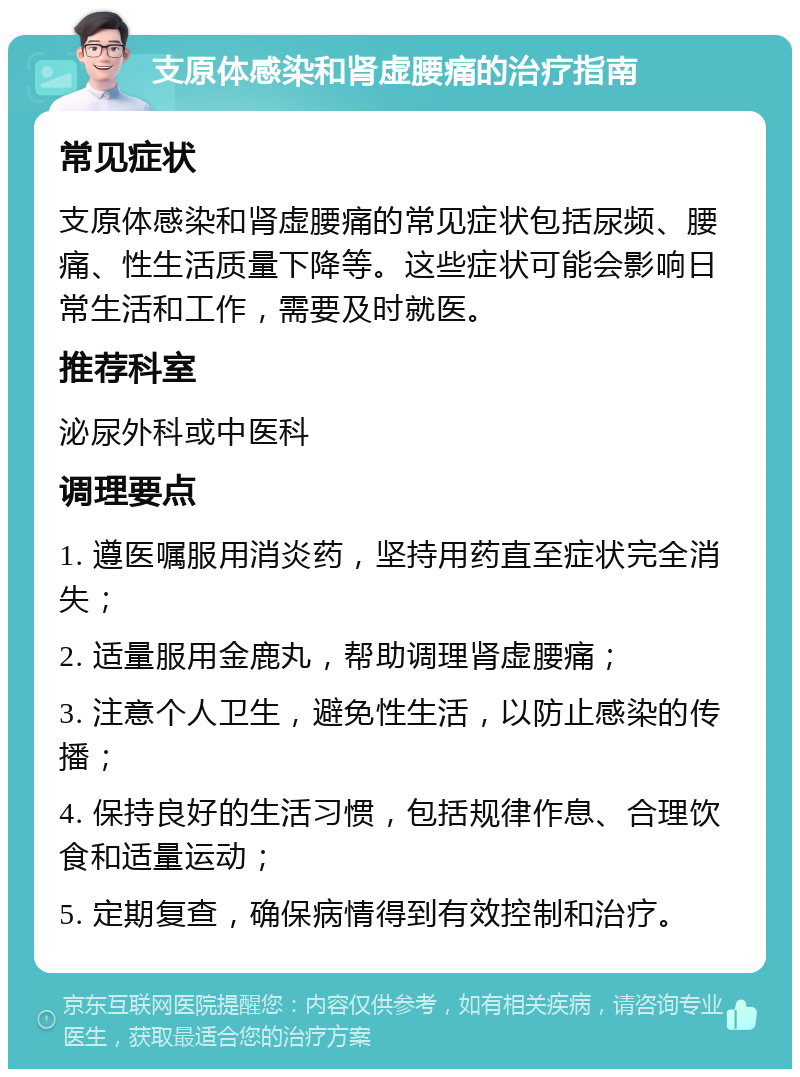 支原体感染和肾虚腰痛的治疗指南 常见症状 支原体感染和肾虚腰痛的常见症状包括尿频、腰痛、性生活质量下降等。这些症状可能会影响日常生活和工作，需要及时就医。 推荐科室 泌尿外科或中医科 调理要点 1. 遵医嘱服用消炎药，坚持用药直至症状完全消失； 2. 适量服用金鹿丸，帮助调理肾虚腰痛； 3. 注意个人卫生，避免性生活，以防止感染的传播； 4. 保持良好的生活习惯，包括规律作息、合理饮食和适量运动； 5. 定期复查，确保病情得到有效控制和治疗。