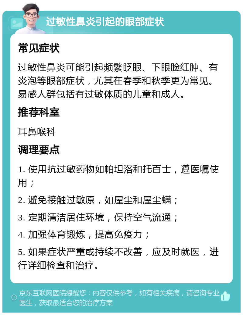 过敏性鼻炎引起的眼部症状 常见症状 过敏性鼻炎可能引起频繁眨眼、下眼睑红肿、有炎泡等眼部症状，尤其在春季和秋季更为常见。易感人群包括有过敏体质的儿童和成人。 推荐科室 耳鼻喉科 调理要点 1. 使用抗过敏药物如帕坦洛和托百士，遵医嘱使用； 2. 避免接触过敏原，如屋尘和屋尘螨； 3. 定期清洁居住环境，保持空气流通； 4. 加强体育锻炼，提高免疫力； 5. 如果症状严重或持续不改善，应及时就医，进行详细检查和治疗。