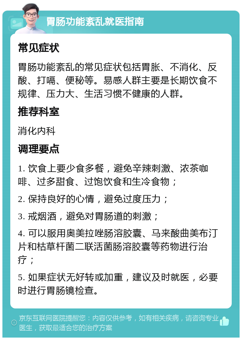 胃肠功能紊乱就医指南 常见症状 胃肠功能紊乱的常见症状包括胃胀、不消化、反酸、打嗝、便秘等。易感人群主要是长期饮食不规律、压力大、生活习惯不健康的人群。 推荐科室 消化内科 调理要点 1. 饮食上要少食多餐，避免辛辣刺激、浓茶咖啡、过多甜食、过饱饮食和生冷食物； 2. 保持良好的心情，避免过度压力； 3. 戒烟酒，避免对胃肠道的刺激； 4. 可以服用奥美拉唑肠溶胶囊、马来酸曲美布汀片和枯草杆菌二联活菌肠溶胶囊等药物进行治疗； 5. 如果症状无好转或加重，建议及时就医，必要时进行胃肠镜检查。