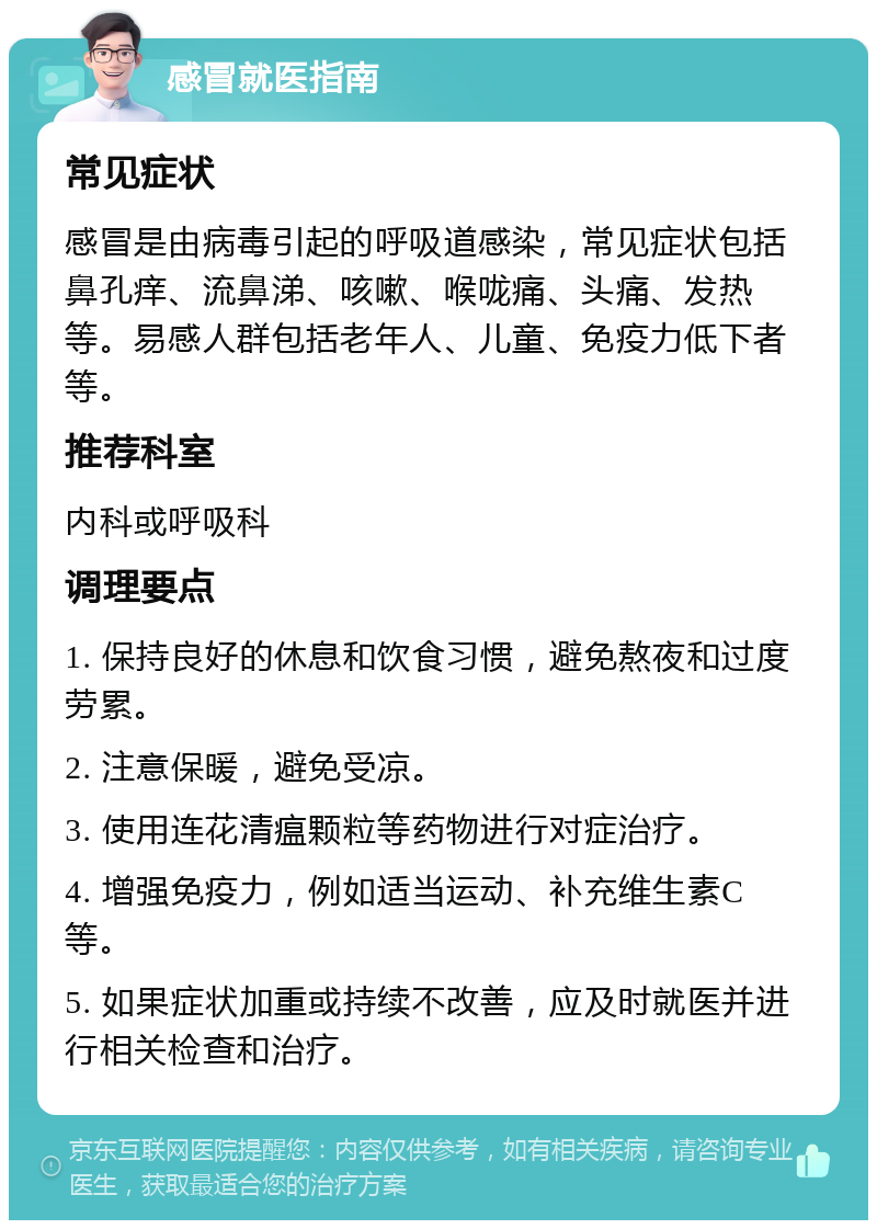 感冒就医指南 常见症状 感冒是由病毒引起的呼吸道感染，常见症状包括鼻孔痒、流鼻涕、咳嗽、喉咙痛、头痛、发热等。易感人群包括老年人、儿童、免疫力低下者等。 推荐科室 内科或呼吸科 调理要点 1. 保持良好的休息和饮食习惯，避免熬夜和过度劳累。 2. 注意保暖，避免受凉。 3. 使用连花清瘟颗粒等药物进行对症治疗。 4. 增强免疫力，例如适当运动、补充维生素C等。 5. 如果症状加重或持续不改善，应及时就医并进行相关检查和治疗。