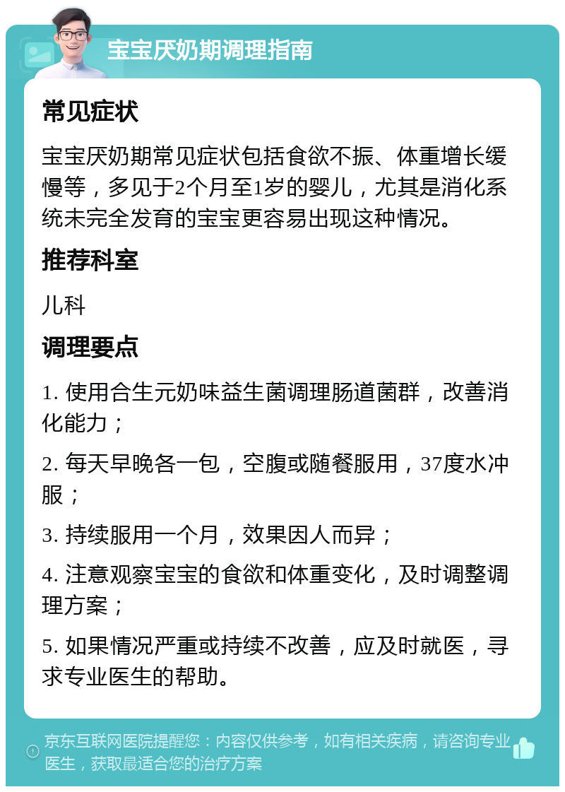 宝宝厌奶期调理指南 常见症状 宝宝厌奶期常见症状包括食欲不振、体重增长缓慢等，多见于2个月至1岁的婴儿，尤其是消化系统未完全发育的宝宝更容易出现这种情况。 推荐科室 儿科 调理要点 1. 使用合生元奶味益生菌调理肠道菌群，改善消化能力； 2. 每天早晚各一包，空腹或随餐服用，37度水冲服； 3. 持续服用一个月，效果因人而异； 4. 注意观察宝宝的食欲和体重变化，及时调整调理方案； 5. 如果情况严重或持续不改善，应及时就医，寻求专业医生的帮助。