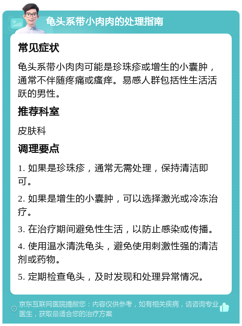 龟头系带小肉肉的处理指南 常见症状 龟头系带小肉肉可能是珍珠疹或增生的小囊肿，通常不伴随疼痛或瘙痒。易感人群包括性生活活跃的男性。 推荐科室 皮肤科 调理要点 1. 如果是珍珠疹，通常无需处理，保持清洁即可。 2. 如果是增生的小囊肿，可以选择激光或冷冻治疗。 3. 在治疗期间避免性生活，以防止感染或传播。 4. 使用温水清洗龟头，避免使用刺激性强的清洁剂或药物。 5. 定期检查龟头，及时发现和处理异常情况。