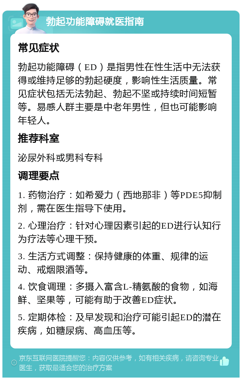 勃起功能障碍就医指南 常见症状 勃起功能障碍（ED）是指男性在性生活中无法获得或维持足够的勃起硬度，影响性生活质量。常见症状包括无法勃起、勃起不坚或持续时间短暂等。易感人群主要是中老年男性，但也可能影响年轻人。 推荐科室 泌尿外科或男科专科 调理要点 1. 药物治疗：如希爱力（西地那非）等PDE5抑制剂，需在医生指导下使用。 2. 心理治疗：针对心理因素引起的ED进行认知行为疗法等心理干预。 3. 生活方式调整：保持健康的体重、规律的运动、戒烟限酒等。 4. 饮食调理：多摄入富含L-精氨酸的食物，如海鲜、坚果等，可能有助于改善ED症状。 5. 定期体检：及早发现和治疗可能引起ED的潜在疾病，如糖尿病、高血压等。