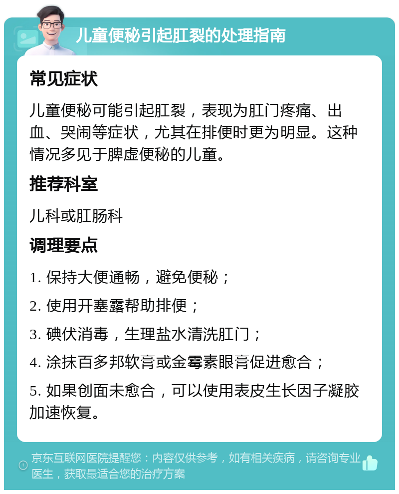 儿童便秘引起肛裂的处理指南 常见症状 儿童便秘可能引起肛裂，表现为肛门疼痛、出血、哭闹等症状，尤其在排便时更为明显。这种情况多见于脾虚便秘的儿童。 推荐科室 儿科或肛肠科 调理要点 1. 保持大便通畅，避免便秘； 2. 使用开塞露帮助排便； 3. 碘伏消毒，生理盐水清洗肛门； 4. 涂抹百多邦软膏或金霉素眼膏促进愈合； 5. 如果创面未愈合，可以使用表皮生长因子凝胶加速恢复。