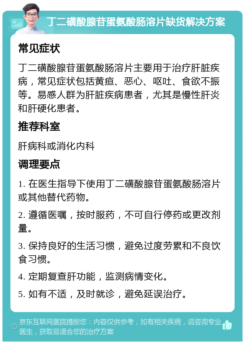 丁二磺酸腺苷蛋氨酸肠溶片缺货解决方案 常见症状 丁二磺酸腺苷蛋氨酸肠溶片主要用于治疗肝脏疾病，常见症状包括黄疸、恶心、呕吐、食欲不振等。易感人群为肝脏疾病患者，尤其是慢性肝炎和肝硬化患者。 推荐科室 肝病科或消化内科 调理要点 1. 在医生指导下使用丁二磺酸腺苷蛋氨酸肠溶片或其他替代药物。 2. 遵循医嘱，按时服药，不可自行停药或更改剂量。 3. 保持良好的生活习惯，避免过度劳累和不良饮食习惯。 4. 定期复查肝功能，监测病情变化。 5. 如有不适，及时就诊，避免延误治疗。