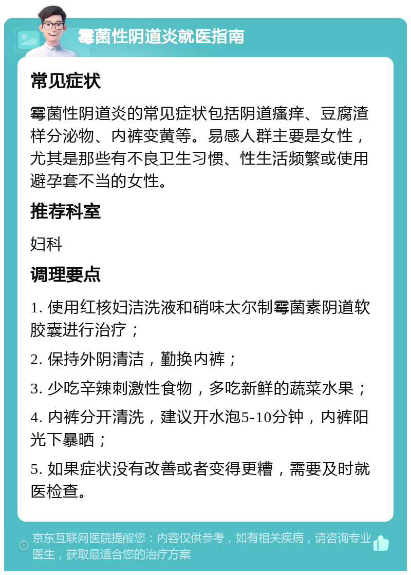 霉菌性阴道炎就医指南 常见症状 霉菌性阴道炎的常见症状包括阴道瘙痒、豆腐渣样分泌物、内裤变黄等。易感人群主要是女性，尤其是那些有不良卫生习惯、性生活频繁或使用避孕套不当的女性。 推荐科室 妇科 调理要点 1. 使用红核妇洁洗液和硝味太尔制霉菌素阴道软胶囊进行治疗； 2. 保持外阴清洁，勤换内裤； 3. 少吃辛辣刺激性食物，多吃新鲜的蔬菜水果； 4. 内裤分开清洗，建议开水泡5-10分钟，内裤阳光下暴晒； 5. 如果症状没有改善或者变得更糟，需要及时就医检查。