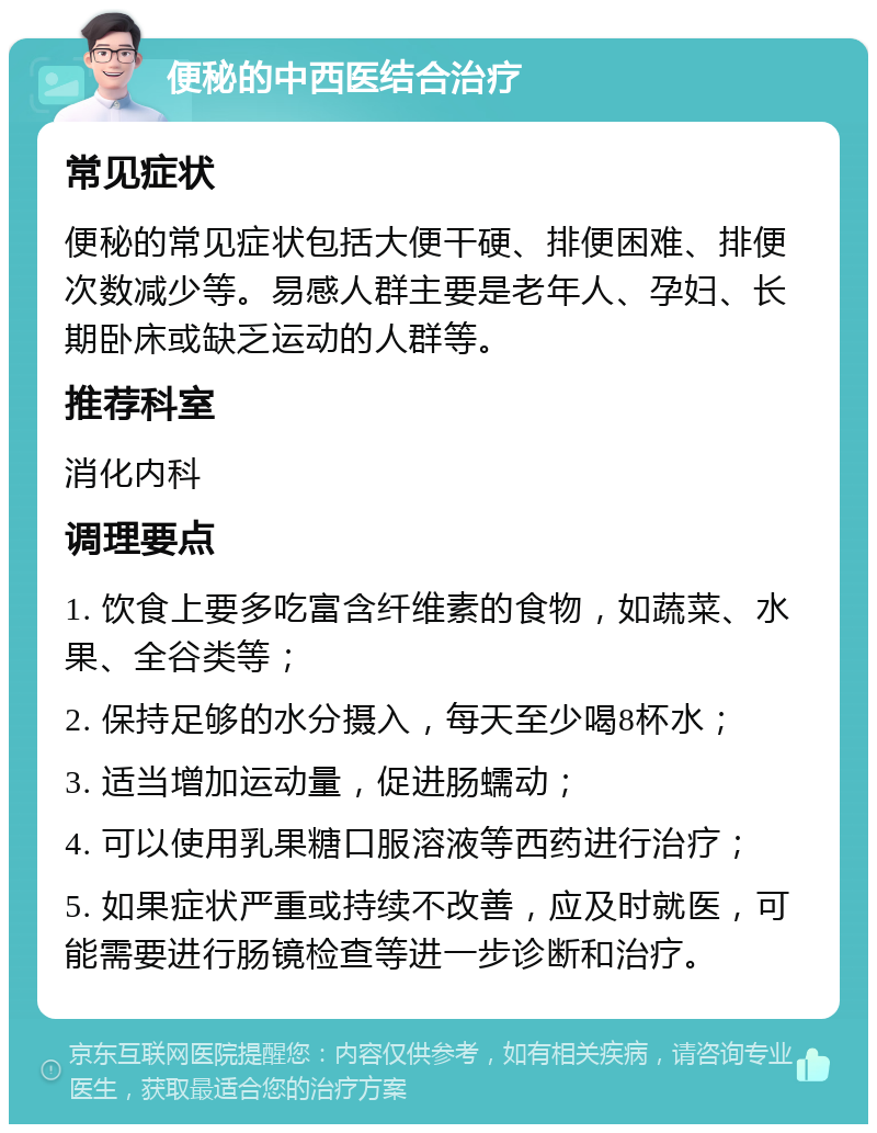 便秘的中西医结合治疗 常见症状 便秘的常见症状包括大便干硬、排便困难、排便次数减少等。易感人群主要是老年人、孕妇、长期卧床或缺乏运动的人群等。 推荐科室 消化内科 调理要点 1. 饮食上要多吃富含纤维素的食物，如蔬菜、水果、全谷类等； 2. 保持足够的水分摄入，每天至少喝8杯水； 3. 适当增加运动量，促进肠蠕动； 4. 可以使用乳果糖口服溶液等西药进行治疗； 5. 如果症状严重或持续不改善，应及时就医，可能需要进行肠镜检查等进一步诊断和治疗。