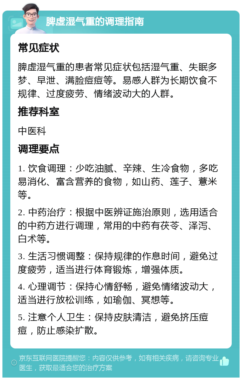 脾虚湿气重的调理指南 常见症状 脾虚湿气重的患者常见症状包括湿气重、失眠多梦、早泄、满脸痘痘等。易感人群为长期饮食不规律、过度疲劳、情绪波动大的人群。 推荐科室 中医科 调理要点 1. 饮食调理：少吃油腻、辛辣、生冷食物，多吃易消化、富含营养的食物，如山药、莲子、薏米等。 2. 中药治疗：根据中医辨证施治原则，选用适合的中药方进行调理，常用的中药有茯苓、泽泻、白术等。 3. 生活习惯调整：保持规律的作息时间，避免过度疲劳，适当进行体育锻炼，增强体质。 4. 心理调节：保持心情舒畅，避免情绪波动大，适当进行放松训练，如瑜伽、冥想等。 5. 注意个人卫生：保持皮肤清洁，避免挤压痘痘，防止感染扩散。