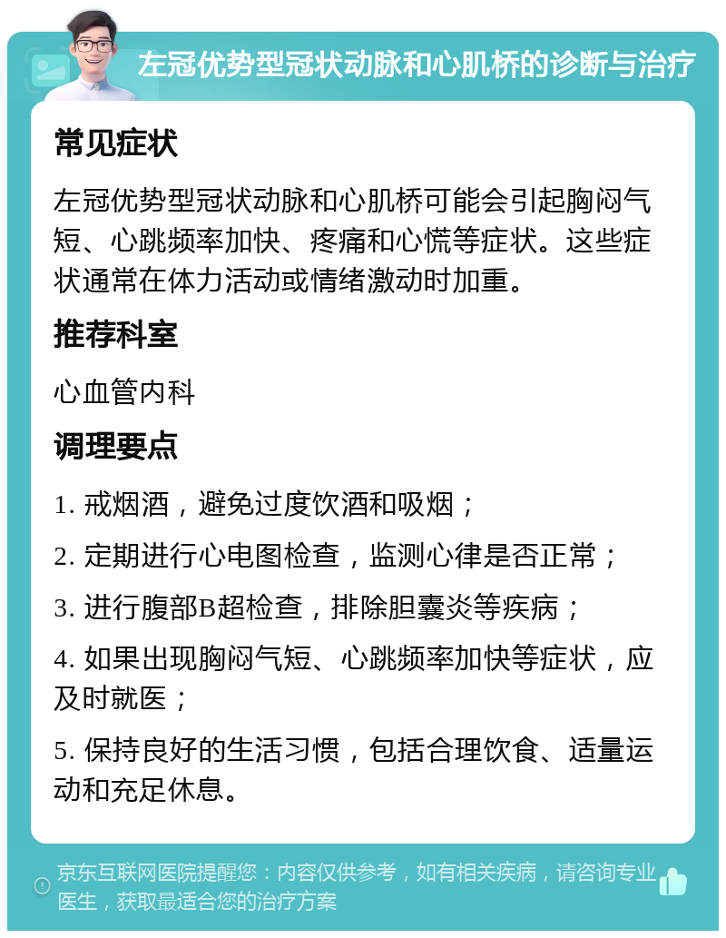 左冠优势型冠状动脉和心肌桥的诊断与治疗 常见症状 左冠优势型冠状动脉和心肌桥可能会引起胸闷气短、心跳频率加快、疼痛和心慌等症状。这些症状通常在体力活动或情绪激动时加重。 推荐科室 心血管内科 调理要点 1. 戒烟酒，避免过度饮酒和吸烟； 2. 定期进行心电图检查，监测心律是否正常； 3. 进行腹部B超检查，排除胆囊炎等疾病； 4. 如果出现胸闷气短、心跳频率加快等症状，应及时就医； 5. 保持良好的生活习惯，包括合理饮食、适量运动和充足休息。