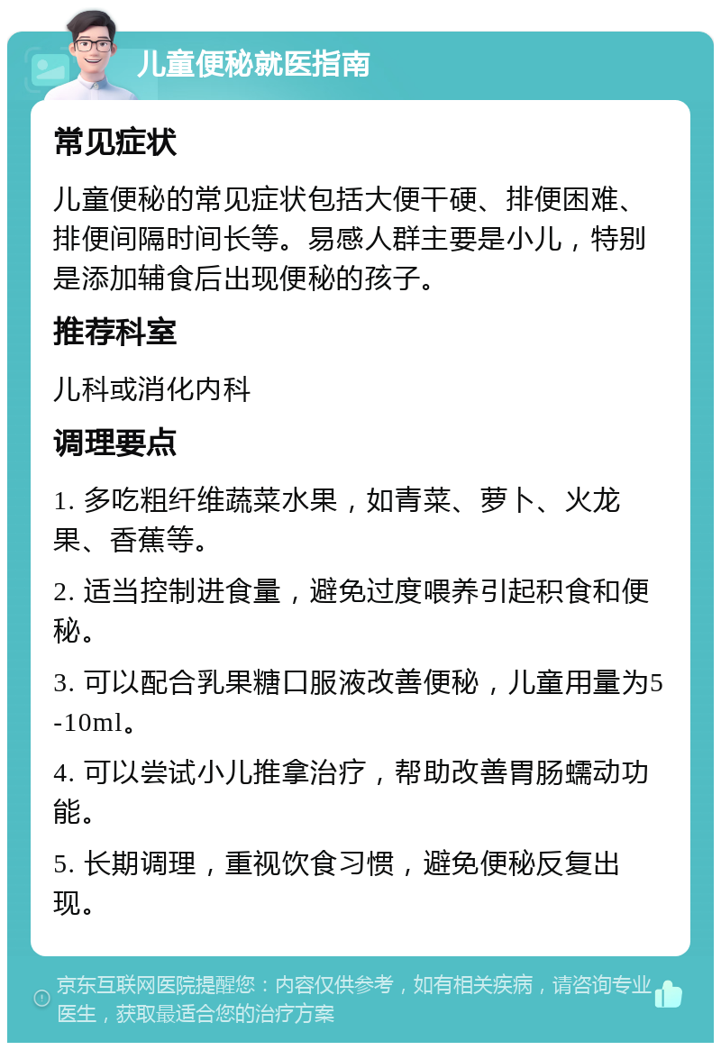 儿童便秘就医指南 常见症状 儿童便秘的常见症状包括大便干硬、排便困难、排便间隔时间长等。易感人群主要是小儿，特别是添加辅食后出现便秘的孩子。 推荐科室 儿科或消化内科 调理要点 1. 多吃粗纤维蔬菜水果，如青菜、萝卜、火龙果、香蕉等。 2. 适当控制进食量，避免过度喂养引起积食和便秘。 3. 可以配合乳果糖口服液改善便秘，儿童用量为5-10ml。 4. 可以尝试小儿推拿治疗，帮助改善胃肠蠕动功能。 5. 长期调理，重视饮食习惯，避免便秘反复出现。