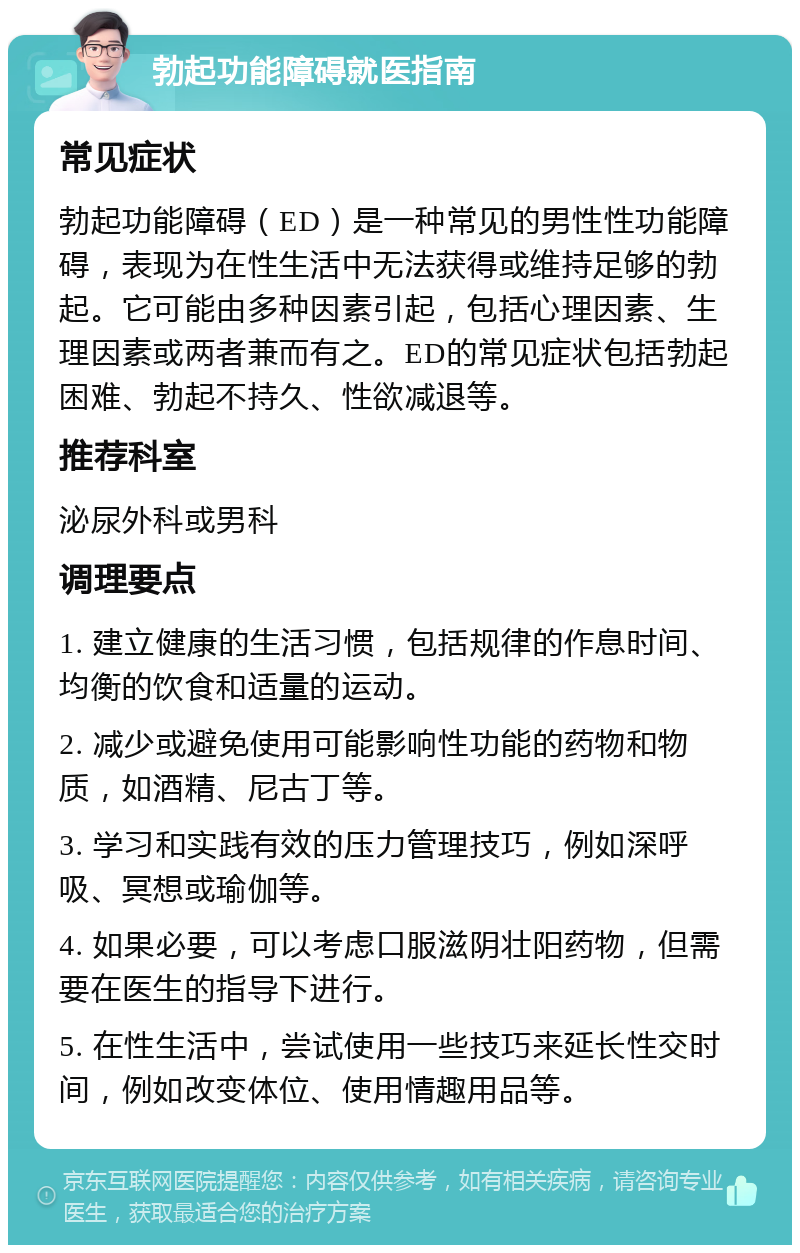 勃起功能障碍就医指南 常见症状 勃起功能障碍（ED）是一种常见的男性性功能障碍，表现为在性生活中无法获得或维持足够的勃起。它可能由多种因素引起，包括心理因素、生理因素或两者兼而有之。ED的常见症状包括勃起困难、勃起不持久、性欲减退等。 推荐科室 泌尿外科或男科 调理要点 1. 建立健康的生活习惯，包括规律的作息时间、均衡的饮食和适量的运动。 2. 减少或避免使用可能影响性功能的药物和物质，如酒精、尼古丁等。 3. 学习和实践有效的压力管理技巧，例如深呼吸、冥想或瑜伽等。 4. 如果必要，可以考虑口服滋阴壮阳药物，但需要在医生的指导下进行。 5. 在性生活中，尝试使用一些技巧来延长性交时间，例如改变体位、使用情趣用品等。