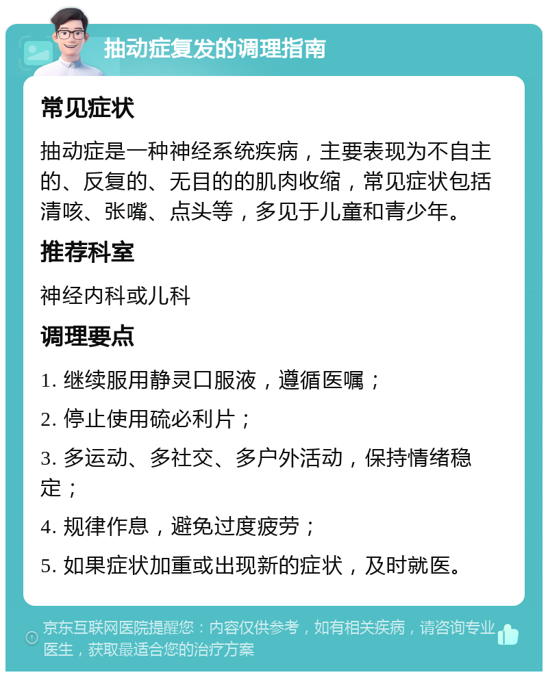 抽动症复发的调理指南 常见症状 抽动症是一种神经系统疾病，主要表现为不自主的、反复的、无目的的肌肉收缩，常见症状包括清咳、张嘴、点头等，多见于儿童和青少年。 推荐科室 神经内科或儿科 调理要点 1. 继续服用静灵口服液，遵循医嘱； 2. 停止使用硫必利片； 3. 多运动、多社交、多户外活动，保持情绪稳定； 4. 规律作息，避免过度疲劳； 5. 如果症状加重或出现新的症状，及时就医。