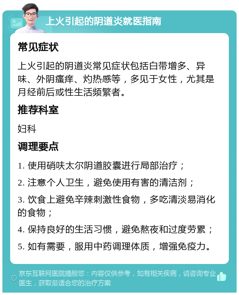 上火引起的阴道炎就医指南 常见症状 上火引起的阴道炎常见症状包括白带增多、异味、外阴瘙痒、灼热感等，多见于女性，尤其是月经前后或性生活频繁者。 推荐科室 妇科 调理要点 1. 使用硝呋太尔阴道胶囊进行局部治疗； 2. 注意个人卫生，避免使用有害的清洁剂； 3. 饮食上避免辛辣刺激性食物，多吃清淡易消化的食物； 4. 保持良好的生活习惯，避免熬夜和过度劳累； 5. 如有需要，服用中药调理体质，增强免疫力。