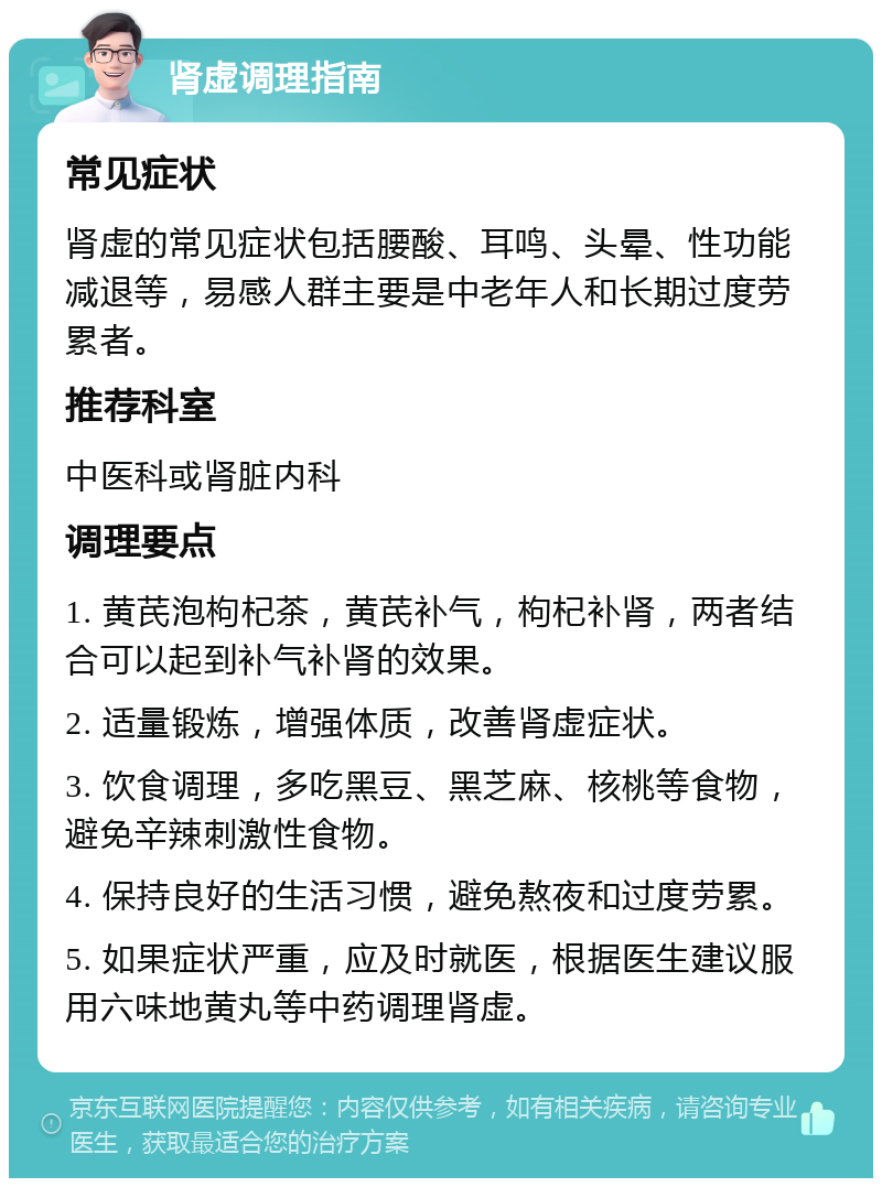 肾虚调理指南 常见症状 肾虚的常见症状包括腰酸、耳鸣、头晕、性功能减退等，易感人群主要是中老年人和长期过度劳累者。 推荐科室 中医科或肾脏内科 调理要点 1. 黄芪泡枸杞茶，黄芪补气，枸杞补肾，两者结合可以起到补气补肾的效果。 2. 适量锻炼，增强体质，改善肾虚症状。 3. 饮食调理，多吃黑豆、黑芝麻、核桃等食物，避免辛辣刺激性食物。 4. 保持良好的生活习惯，避免熬夜和过度劳累。 5. 如果症状严重，应及时就医，根据医生建议服用六味地黄丸等中药调理肾虚。