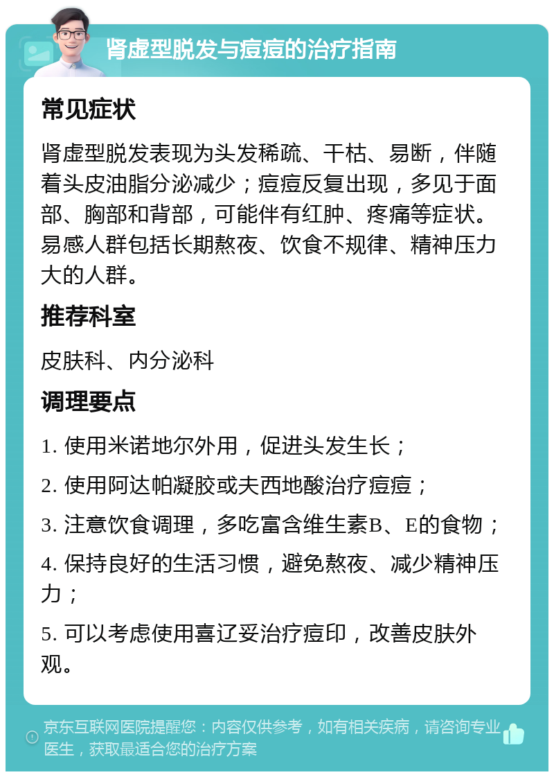 肾虚型脱发与痘痘的治疗指南 常见症状 肾虚型脱发表现为头发稀疏、干枯、易断，伴随着头皮油脂分泌减少；痘痘反复出现，多见于面部、胸部和背部，可能伴有红肿、疼痛等症状。易感人群包括长期熬夜、饮食不规律、精神压力大的人群。 推荐科室 皮肤科、内分泌科 调理要点 1. 使用米诺地尔外用，促进头发生长； 2. 使用阿达帕凝胶或夫西地酸治疗痘痘； 3. 注意饮食调理，多吃富含维生素B、E的食物； 4. 保持良好的生活习惯，避免熬夜、减少精神压力； 5. 可以考虑使用喜辽妥治疗痘印，改善皮肤外观。