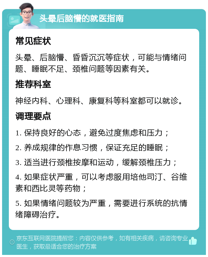 头晕后脑懵的就医指南 常见症状 头晕、后脑懵、昏昏沉沉等症状，可能与情绪问题、睡眠不足、颈椎问题等因素有关。 推荐科室 神经内科、心理科、康复科等科室都可以就诊。 调理要点 1. 保持良好的心态，避免过度焦虑和压力； 2. 养成规律的作息习惯，保证充足的睡眠； 3. 适当进行颈椎按摩和运动，缓解颈椎压力； 4. 如果症状严重，可以考虑服用培他司汀、谷维素和西比灵等药物； 5. 如果情绪问题较为严重，需要进行系统的抗情绪障碍治疗。