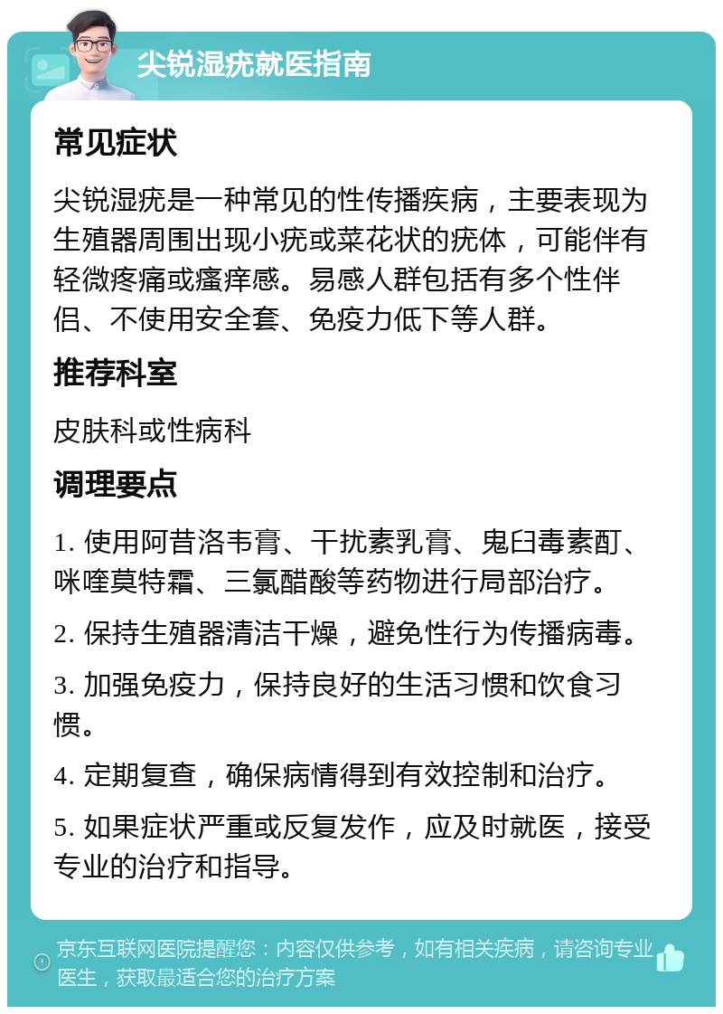 尖锐湿疣就医指南 常见症状 尖锐湿疣是一种常见的性传播疾病，主要表现为生殖器周围出现小疣或菜花状的疣体，可能伴有轻微疼痛或瘙痒感。易感人群包括有多个性伴侣、不使用安全套、免疫力低下等人群。 推荐科室 皮肤科或性病科 调理要点 1. 使用阿昔洛韦膏、干扰素乳膏、鬼臼毒素酊、咪喹莫特霜、三氯醋酸等药物进行局部治疗。 2. 保持生殖器清洁干燥，避免性行为传播病毒。 3. 加强免疫力，保持良好的生活习惯和饮食习惯。 4. 定期复查，确保病情得到有效控制和治疗。 5. 如果症状严重或反复发作，应及时就医，接受专业的治疗和指导。